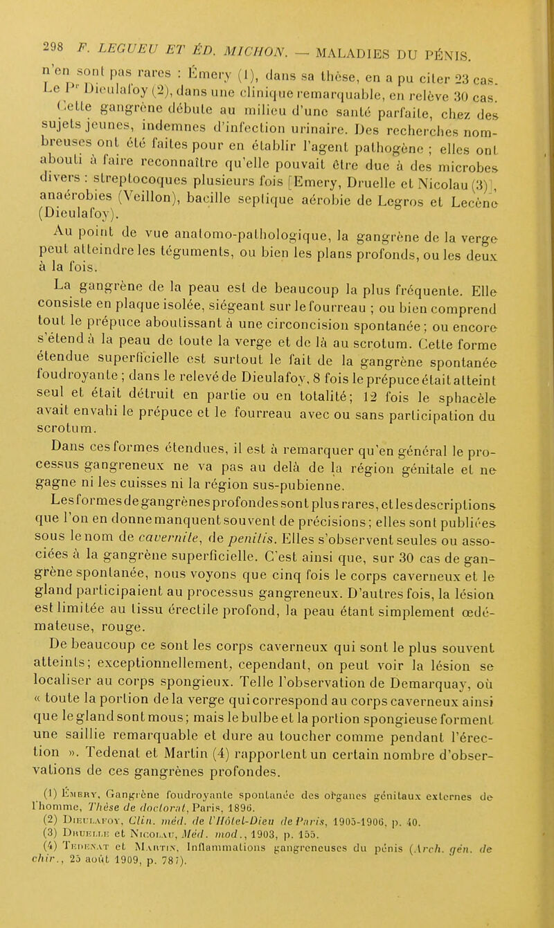 n'on sont pas rares : Émery (1), dans sa thèse, en a pu ciler 23 cas Le 1 ' Diciilaloy (2), dans une clinique remarquable, en relève 30 cas Cette gangrène débute au milieu d'une santé parfaite, chez des sujets jeunes, indemnes d'infection urinaire. Des recherches nom- breuses ont été faites pour en établir l'agent pathogène ; elles ont abouti à faire reconnaître qu'elle pouvait Ôlre due à des microbes divers : streptocoques plusieurs fois [Emery, Druelle et Nicolau (3) : anaérobies (Veillon), bacille seplique aérobie de Legros et Lecènè (Dieulafoy), Au point de vue analomo-pathologique, la gangrène de la verge peut atteindre les téguments, ou bien les plans profonds, ou les deux à la fois. La gangrène de la peau est de beaucoup la plus fréquente. Elle consiste en plaque isolée, siégeant sur lefourreau ; ou bien comprend tout le prépuce aboutissant à une circoncision spontanée; ou encore s'étend à la peau de toute la verge et de là au scrotum. Cette forme étendue superficielle est surtout le fait de la gangrène spontanée foudroyante ; dans le relevé de Dieulafoy, 8 fois le prépuce était atteint seul et était détruit en partie ou en totalité; 12 fois le sphacèle avait envahi le prépuce et le fourreau avec ou sans participation du scrotum. Dans ces formes étendues, il est à remarquer qu'en général le pro- cessus gangreneux ne va pas au delà de la région génitale et ne gagne ni les cuisses ni la région sus-pubienne. Lesformesdegangrènesprofondes sont plus rares, et lesdescriptions que l'on en donne manquent souvent de précisions; elles sont publiées- sous le nom de cavernile, de penilis. Elles s'observent seules ou asso- ciées à la gangrène superficielle. C'est ainsi que, sur 30 cas de gan- grène spontanée, nous voyons que cinq fois le corps caverneux et le gland participaient au processus gangreneux. D'autres fois, la lésion esHimitée au tissu érectile profond, la peau étant simplement œdé- mateuse, rouge. De beaucoup ce sont les corps caverneux qui sont le plus souvent atteints; exceptionnellement, cependant, on peut voir la lésion se localiser au corps spongieux. Telle l'observation de Demarquay, où « toute la portion delà verge qui correspond au corps caverneux ainsi que le gland sont mous; mais le bulbe et la portion spongieuse forment une saillie remarquable et dure au toucher comme pendant l'érec- tion ». Tedenat et Martin (4) rapportent un certain nombre d'obser- vations de ces gangrènes profondes. (1) Kmehy. Ganj^icne foudroyanle sponLanéc des o^gaues génitaux externes de l'homme, 77ièse de doclornl, Paris, 1896. (2) Diiît:i,Arov, Clin, iiiéd. de l'ïïôleL-Dieii de Pnri.'i, 1903-1906, p. 10. (3) Dhuiîi.mî et Nk'oi.au, Méd. mod., 1903, p. 155. (4) TiîiiiîN.vT et Martin. Inflammations gangreneuses du pénis (.Iro/i. r/eii. de chir., 25 août 1909, p. 7S1).