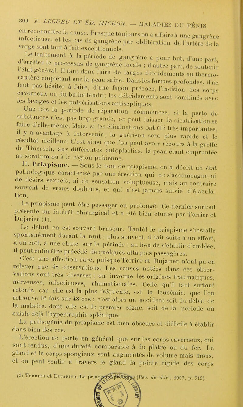 en reconnailro la cause. Presque toujours on a affaire à une ganff.-ène .nleel.euse et les cas de gan,n-^.ne par oblitération de l'arLe de a verge sont tout à fait exceptionnels d ar ttei le processus de gangrène locale ; d'autre part, de soutenir I eta général. 11 iaut donc faire de larges débridements au thermo- cautère empiétant sur la peau saine. Dans les formes profondes, il ne laut pas hésiter à faire, d'une fa.jon précoce, l'incision des corps caverneux ou du bulbe tendu ; les débridements sont combinés avec les lavages et les pulvérisations antiseptiques. Une fois la période de réparation commencée, Wx la perte de substances n'est pas trop grande, on peut laisser la .icalrisation se Jaire d elle-même. Mais, si les éliminations ont été très importantes II y a avantage à intervenir : la guérison sera plus rapide et le résultat meilleur. C'est ainsi que l'on peut avoir recours à la greffe de ih.ersch, aux différentes autoplaslies, la peau étant empruntée au scrotum ou à la région pubienne. II. Priapisme. — Sous le nom de priapisme, on a décrit un état pathologique caractérisé par une érection qui ne s'accompagne ni de désirs sexuels, ni de sensation voluptueuse, mais au contraire souvent de vraies douleurs, et qui n'est jamais suivie d'éiacula- tion. . Le priapisme peut être passager ou prolongé. Ce dernier surtout présente un intérêt chirurgical et a été bien étudié par Terrier et Dujarier (1). Le début en est souvent• brusque. Tantôt le priapisme s'installe spontanément durant la nuit ; plus souvent il fait suite à un effort, a un coït, à une chute sur le périnée ; au lieu de s'établir d'emblée,' d peut enfin être précédé de quelques attaques passagères. C'est une affection rare, puisque Terrier et Dujarier n'ont pu en relever que 48 observations. Les causes notées dans ces obser- vations sont très diverses ; on invoque les origines traumatiques, nerveuses, infectieuses, rhumatismales. Celle qu'il faut surtout retenir, car elle est la plus fréquente, est la leucémie, que l'on retrouve 16 fois sur 48 cas ; c'est alors un accident soit du début de la maladie, dont elle est le premier signe, soit de la période où existe déjà l'hypertrophie splénique. La pathogénie du priapisme est bien obscure et difficile à établir dans bien des cas. L'érection ne porte en général que sur les corps caverneux, qui sont tendus, d'une dureté comparable à du plâtre ou du fer. Le gland et le corps spongieux sont augmentés de volume mais mous, et on peut sentir à travers le gland la pointe rigide des corps (1) Tuniiinn et Du,iAnii2n, Le pi-iap de chir., 1907, p. 713).