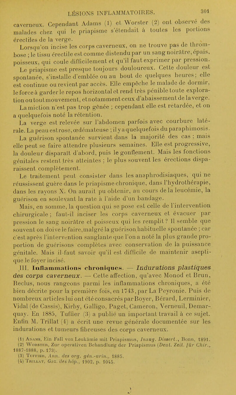 caverneux. Cependant Adams (1) el Worsler (2) ont observé des malades chez qui le priapisme s'étendait à toutes les portions érecliles de la verge. Lorsqu'on incise les corps caverneux, on ne trouve pas de throm- bose ; le tissu érectile est comme distendu par un sang noirfttre, épais, poisseux, qui coule difficilement et qu'il faut exprimer par pression. Le priapisme est presque toujours douloureux. Cette douleur est spontanée, s'installe d'emblée ou au bout de quelques heures; elle est continue ou revient par accès. Elle empêche le malade de dormir, le force à garderie repos horizontal et rend très pénible toute explora- tion ou toutmouveraent, etnotamment ceux d'abaissement de la verge. La miction n'est pas trop gênée ; cependant elle est retardée, et on a quelquefois noté la rétention. La verge est relevée sur l'abdomen parfois avec courbure laté- rale. La peau est rose, œdémateuse ; il y a quelquefois du para phimosis. La guérison spontanée survient dans la majorité des cas ; mais elle peut se faire attendre plusieurs semaines. Elle est progressive, la douleur disparaît d'abord, puis le gonflement. Mais les fonctions génitales restent très atteintes : le plus souvent les érections dispa- raissent complètement. Le traitement peut consister dans les anaphrodisiaques, qui ne réussissent guère dans le priapisme chronique, dans l'hydrothérapie, dans les rayons X. On aurait pu obtenir, au cours delà leucémie, la guérison en souleyant la rate à l'aide d'un bandage. Mais, en somme, la question qui se pose est celle de l'intervention chirurgicale; faut-il inciser les corps caverneux et évacuer par pression le sang noirâtre et poisseux qui les remplit? Il semble que souvent on doive le faire,malgré la guérison,habituelle spontanée ; car c'est après l'intervention sanglante que l'on a noté la plus grande pro- portion de guérisons complètes avec conservation de la puissance génitale. Mais il-faut savoir qu'il est difficile de maintenir asepti- que le foyer incisé. IIL Inflammations chroniques. — Indurations plastiques des corps caverneux. — Cette affection, qu'avec Monod et Brun, Reclus, nous rangeons parmi les inflammations chroniques, a été bien décrite pour la première fois, en 1743, par La Peyronie. Puis de nombreux articles lui ont été consacrés par Boyer, Bérard, Lerminier, Vidal (de Cassis), Kirby, Galligo, Paget, Cameron, Verneuil, Demar- quay. En 1885, Tuffier (3) a publié un important travail à ce sujet. Enfin M. Trillat (4) a écrit une revue générale documentée sur les indurations el tumeurs fibreuses des corps caverneux. (1) Adajis, Kin Fall von Leukiimie mil, Priapisnius, Jnnug. Disserl., Bonn, 1891. (2) WoiisTiiii, Zui- operaLivca Beliandiung dcr Priapismus (Dent. Zeil. jûr Chir.^ 1887-1888, p. 173). (H) Tlffieh, Au/i. (les orcf. gén.-ui-iii., 1885. (4)Tnii,f.AT, G,-i=. (/es/iô;j., 1902, p. 1045.
