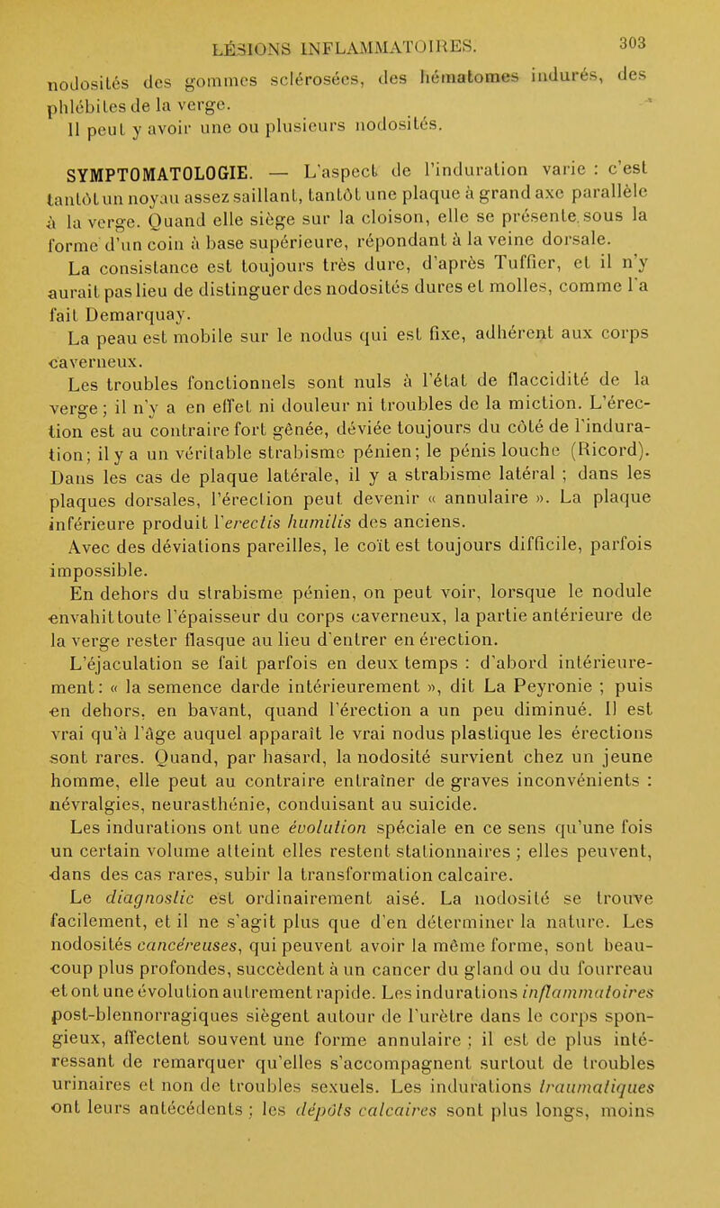 tiodosilés des gommes sclérosées, des hématomes indurés, des phlébites de la verge. Il peut y avoir une ou plusieurs nodosités. SYMPTOMATOLOGIE. — L'aspect de l'induration varie : c'est tantôt un noyau assez saillant, tantôt une plaque à grand axe parallèle il la verge. Quand elle siège sur la cloison, elle se présente, sous la forme d'un coin à base supérieure, répondant ù la veine dorsale. La consistance est toujours très dure, d'après Tuffier, et il n'y aurait pas lieu de distinguer des nodosités dures et molles, comme l'a fait Demarquay. La peau est mobile sur le nodus qui est fixe, adhérent aux corps •caverneux. Les troubles fonctionnels sont nuls à l'état de flaccidité de la verge; il n'y a en eifet ni douleur ni troubles de la miction. L'érec- tion est au contraire fort gênée, déviée toujours du côté de l'indura- tion; ilya un véritable strabisme pénien; le pénis louche (Ricord). Dans les cas de plaque latérale, il y a strabisme latéral ; dans les plaques dorsales, l'éreclion peut devenir « annulaire ». La plaque inférieure produit Vereclis humilis des anciens. Avec des déviations pareilles, le coït est toujours difficile, parfois impossible. En dehors du strabisme pénien, on peut voir, lorsque le nodule envahit toute l'épaisseur du corps caverneux, la partie antérieure de la verge rester flasque au lieu d'entrer en érection. L'éjaculation se fait parfois en deux temps : d'abord intérieure- ment: « la semence darde intérieurement », dit La Peyronie ; puis •en dehors, en bavant, quand l'érection a un peu diminué. Il est vrai qu'à l'âge auquel apparaît le vrai nodus plastique les érections sont rares. Quand, par hasard, la nodosité survient chez un jeune homme, elle peut au contraire entraîner de graves inconvénients : névralgies, neurasthénie, conduisant au suicide. Les indurations ont une évolution spéciale en ce sens qu'une fois un certain volume atteint elles restent stationnaires ; elles peuvent, ■dans des cas rares, subir la transformation calcaire. Le diagnostic est ordinairement aisé. La nodosité se trouve facilement, et il ne s'agit plus que d'en déterminer la nature. Les nodosités cancéreuses, qui peuvent avoir la même forme, sont beau- •coup plus profondes, succèdent à un cancer du gland ou du fourreau et ont une évolution autrement rapide. Les indurations inflammatoires post-blennorragiques siègent autour de l'urètre dans le corps spon- gieux, affectent souvent une forme annulaire ; il est de plus inté- ressant de remarquer qu'elles s'accompagnent surtout de troubles urinaircs et non de troubles sexuels. Les indurations Iraumatiques ont leurs antécédents ; les dépôts calcaires sont plus longs, moins
