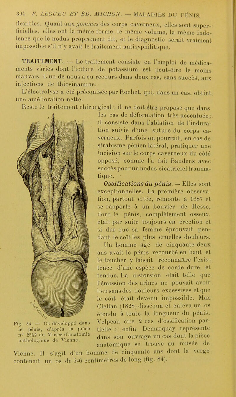flexibles. Quant aux grommes des corps caverneux, elles sont super- ficielles, elles ont la miime forme, le môme volume, la môme indo- lence que le nodus proprement dit, et le diagnostic serait vraiment impossible s'il n y avait le traitement antisypliilitiqiie. TRAITEMENT. — Le traitement consiste en l'emploi de médica- ments variés dont l'iodurc de potassium est peut-être le moins mauvais. L'un de nous a eu recours dans deux cas, sans succès, aux injections de thiosinamine. L'électrolyse a été préconisée par Rochet, qui, dans un cas, obtint une amélioration nette. Reste le traitement chirurgical ; il ne doit être ])roposé que dans les cas de déformation très accentuée; il consiste dans l'ablation de l'indura- tion suivie d'une suture du corps ca- verneux. Parfois on pourrait, en cas de strabisme pénien latéral, pratiquer une incision sur le corps caverneux du côté opposé, comme l'a fait Baudens avec succès pour un nodus cicatriciel trauma- tique. Ossifications du pénis. — Elles sont exceptionnelles. La première observa- tion, partout citée, remonte à 1687 et se rapporte à un bouvier de Hesse, dont le pénis, complètement osseux, était par suite toujours en érection et si dur que sa femme éprouvait pen- dant le coït les plus cruelles douleurs. Un homme âgé de cinquante-deux ans avait le pénis recourbé en haut et le toucher y faisait reconnaître l'exis- tence d'une espèce de corde dure et tendue. La distorsion était telle que l'émission des urines ne pouvait avoir lieu sans des douleurs excessives et que le coït était devenu impossible. Max Clellan (18-28) disséqua et enleva un os étendu à toute la longueur du pénis. Velpeau cite 2 cas d'ossification par- tielle ; enfin Demarquay représente n« 2542 du Musée danatomie ouvragc un cas dont la pièce pathologique de Vienne. . ^ • , , anatomique se trouve au musée de Vienne. Il s'agit d'un homme de cinquante ans dont la verge contenait un os de 5-6 centimètres de long (fig. Si). Fig. 84. — Os développe dans le pénis, d'après la pièce