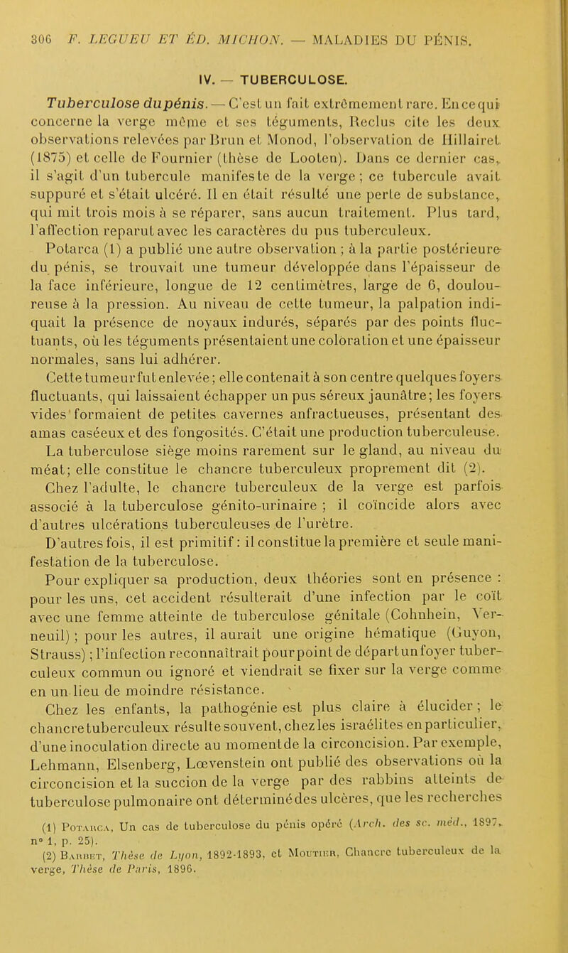 IV. — TUBERCULOSE. Tuberculose dupénis. — C'est un fait extrômemenlrare. Encequi concerne la verge mônie et ses téguments, Reclus cite les deux observations relevées par Brun et Monod, Tobservation de Hillairet. (1875) et celle de Fournier (thèse de Looten). Dans ce dernier cas, il s'agit d'un tubercule manifeste de la verge; ce tubercule avait suppuré et s'était ulcéré. Il en était résulté une perle de substance, qui mit trois mois à se réparer, sans aucun traitement. Plus lard, l'affection reparut avec les caractères du pus tuberculeux. Potarca (1) a publié une autre observation ; à la partie postérieure- dupénis, se trouvait une tumeur développée dans l'épaisseur de la face inférieure, longue de 12 centimètres, large de 6, doulou- reuse à la pression. Au niveau de cette tumeur, la palpation indi- quait la présence de noyaux indurés, séparés par des points fluc- tuants, où les téguments présentaientune coloration et une épaisseur normales, sans lui adhérer. Cette tumeur fut enlevée ; elle contenait à son centre quelques foyers fluctuants, qui laissaient échapper un pus séreux jaunâtre; les foyers vides 'formaient de petites cavernes anfractueuses, présentant des amas caséeux et des fongosités. C'était une production tuberculeuse. La tuberculose siège moins rarement sur le gland, au niveau du méat; elle constitue le chancre tuberculeux proprement dit (2). Chez l'adulte, le chancre tuberculeux de la verge est parfois associé à la tuberculose génito-urinaire ; il coïncide alors avec d'autres ulcérations tuberculeuses de l'urètre. D'autres fois, il est primitif: il constitue la première et seule mani- festation de la tuberculose. Pour expliquer sa production, deux théories sont en présence : pour les uns, cet accident résulterait d'une infection par le coït avec une femme atteinte de tuberculose génitale (Cohnhein, Ver- neuil) ; pour les autres, il aurait une origine hématique (Guyon, Strauss) ; l'infection reconnaîtrait pourpoint de départunfoyer tuber- culeux commun ou ignoré et viendrait se fixer sur la verge comme en un lieu de moindre résistance. Chez les enfants, la pathogénie est plus claire à élucider ; Ifr chancre tuberculeux résulte souvent, chez les Israélites en particulier, d'une inoculation directe au momenlde la circoncision. Par exemple, Lehmann, Elsenberg, Lœvenstein ont publié des observations oii la circoncision et la succion de la verge par des rabbins atteints de tuberculose pulmonaire ont déterminé des ulcères, que les recherches (1) PoTAiic.v, Un cas de tuberculose du pénis opéré (Arch. des se. méd., 189. n» 1, p. 25). (2) B.uiuicT, 77iè.se de Li/on, 1892-1893, et Moutihr, Chancre tuberculeux de la verge, Thèse de l'uris, 1896.