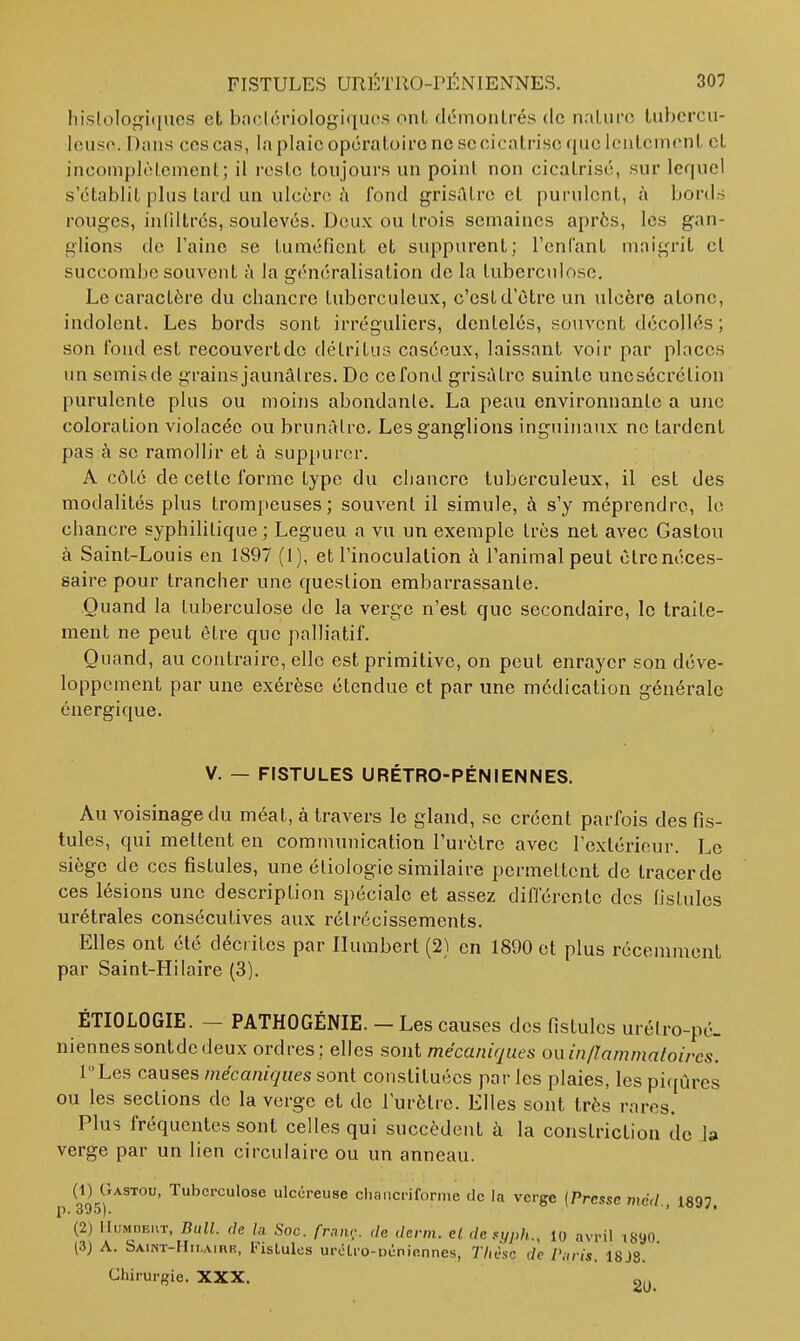 hislologiques et bnclôriologiqucs ont démontrés de nnturo tiibercu- leuso. Dans ces cas, la plaie opératoire ne se cicatrise que lentement et incomplèlcmenl; il l'ostc toujours un point non cicatrisé, sur lequel s'établit plus tard un ulcère fond grisûLre et purulent, à bords rouges, inllltrés, soulevés. Deux ou trois semaines après, les gan- glions de l'aine se tuméfient et suppurent; reniant maigrit et succombe souvent à la généralisation de la tuberculose. Le caractère du chancre tuberculeux, c'est d'être un ulcère atone, indolent. Les bords sont irrégnliers, dentelés, souvent décollés ; son fond est recouvertdc détritus caséeux, laissant voir par places un semis de grains jaunâtres. De ce fond grisâtre suinte unesécrétion purulente plus ou moins abondante. La peau environnante a ujie coloration violacée ou brunâtre. Les ganglions inguinaux ne tardent pas à se ramollir et à sup[>urcr. A côté de cette forme type du chancre tuberculeux, il est des modalités plus trompeuses ; souvent il simule, à s'y méprendre, Ic chancre syphilitique ; Legueu a vu un exemple très net avec Gaston à Saint-Louis en 1897 (1), et Tinoculalion à l'animal peut être néces- saire pour trancher une question embarrassante. Quand la tuberculose de la verge n'est que secondaire, le traite- ment ne peut être que palliatif. Quand, au contraire, elle est primitive, on peut enrayer son déve- loppement par une exérèse étendue et par une médication générale énergique. V. — FISTULES URÉTRO-PÉNIENNES. Au voisinage du méat, à travers le gland, se créent parfois des fis- tules, qui mettent en communication l'urètre avec l'extérieur. Le siège de ces fistules, une étiologie similaire permettent de tracer de ces lésions une description spéciale et assez différente des fistules ui'étrales consécutives aux rétrécissements. Elles ont été décrites par Ilumbert (2) en 1890 et plus récemment par Saint-Hilaire (3). ÉTIOLOGIE. - PATHOGÉNIE. - Les causes des fistules urétro-pé- niennessontdedeux ordres; elles sont mécaniques oiiin/lammatoircs. lLes causes mécaniques sont constituées par les plaies, les piqCa-es ou les sections de la verge et de l'urètre. Elles sont très rares. Plus fréquentes sont celles qui succèdent à la constriction de I» verge par un lien circulaire ou un anneau. (1) Gastou, Tuberculose ulcéreuse cliancriforme de la verge {Presse méd., 1897. (2) IIiiMiJE.iT, Bull, (le Ui Soc. frnn,-. de demi, et de.yph., lo avril .8<J0 (3) A. Saint-Hilaire, FisLulcs urOho-ucniennes, 77jèsc de Paris, 18J8. Chirurgie. XXX.