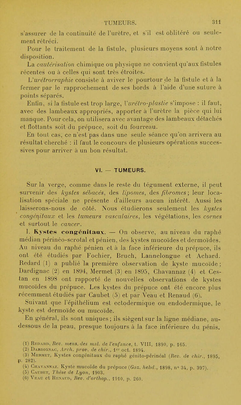 s'assurer de la continuité de l'urètre, et sil est oblitéré ou seule- ment rétréci. Pour le traitement de la fistule, plusieurs moyens sont ù notre disposition. La caulérisalion chimique ou physique ne convient qu'aux fistules récentes ou à celles qui sont très étroites. U II ré Irorrap/lie consislc t'i aviver le pourtour de la fistule et à la fermer par le rapprochement de ses bords à l'aide d'une suture à points séparés. Enfin, si la fistule est trop large, Viirélro-plastie s'impose : il faut, avec des lambeaux appropriés, apporter à l'urètre la pièce qui lui manque. Pour cela, on utilisera avec avantage des lambeaux détachés et flottants soit du prépuce, soit du fourreau. En tout cas, ce n'est pas dans une seule séance qu'on arrivera au résultat cherché : il faut le concours de plusieurs opérations succes- sives pour arriver à un bon résultat. VI. — TUMEURS. Sur la verge, comme dans le reste du tég-ument externe, il peut •survenir des kystes sébacés, des lipomes, des fibromes ; leur loca- lisation spéciale ne présente d'ailleurs aucun intérêt. Aussi les laisserons-nous de côté. Nous étudierons seulement les kystes congér\itaiix et les tumeurs vasculaires, les végétations, les cornes •et surtout le cancer. I. Kystes cong-énitaux. — On observe, au niveau du raphé médian périnéo-scrotal etpénien, des kystes mucoïdes et dermoïdes. Au niveau du raphé pénien et à la face inférieure du prépuce, ils ont été étudiés par Fochier, Bruch, Lannelongue et Achard. Redard (1) a publié la première observation de kyste mucoïde ; Dardignac (2) en 1894, Mermet (3) en 1895, Chavannaz (4) et Ces- tan en 1898 ont rapporté de nouvelles observations de kystes mucoïdes du prépuce. Les kystes du prépuce ont été encore plus récemment étudiés par Caubet (5) et par Veau et Renaud (6). Suivant que l'épithélium est ectodermique ou endodermique, le kyste est dermoïde ou mucoïde. En généra], ils sont uniques; ils siègent sur la ligne médiane, au- dessous de la peau, presque toujours à la face inférieure du pénis. (1) Riîn.vnn, Tîeu. mens, des mul. de l'enfance, t. VIII, 1890, p. 165. (2) Dariiigîjac, Arch. prov. de chir., oct. 1894. (3) Merjiist, Kystes congcnilaux du raphé génito-périnéal (Itev. de chir., 1895, p. 282). (4) CitAVANNA/.. Kj'slc mucoïde du prépuce {Gnz. hebd., 1898, n» 34, p. 397). (5) Cauhf.t, 'J'hèse de Lyon, 1903. (6) Veau et RENAt n, Rev. d'orlhop., 1910, p. 260.