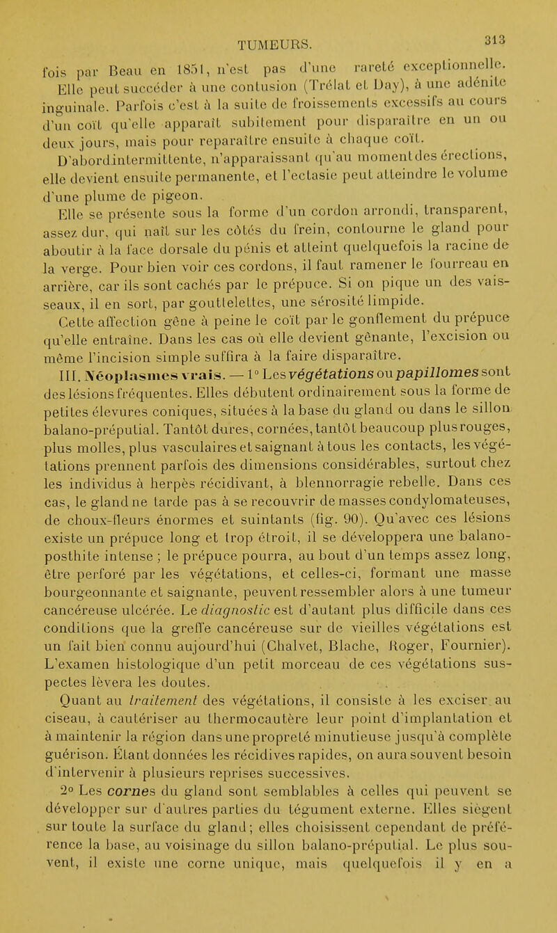 fois par Beau en 1851, n'est pas d'une rareté exceptionnelle. Elle peut succéder à une contusion (Tréiat et Day), à une adénite inguinale. Parfois c'est à la suite de froissements excessifs au cours d'un coït qu'elle apparaît subitement pour disparaître en un ou deux jours, mais pour reparaître ensuite h chaque coït. D'abordintermittente, n'apparaissant qu'au momentdes érections, elle devient ensuite permanente, et l'ectasie peut atteindre le volume d'une plume de pigeon. Elle se présente sous la forme d'un cordon arrondi, transparent, assez dur, qui naît sur les côtés du frein, contourne le gland pour aboutir à la face dorsale du pénis et atteint quelquefois la racine de la verge. Pour bien voir ces cordons, il faut ramener le fourreau en arrière, car ils sont cachés par le prépuce. Si on pique un des vais- seaux, il en sort, par gouttelettes, une sérosité limpide. Cette aiï'ection gêne à peine le coït par le gonflement du prépuce qu elle entraîne. Dans les cas où elle devient gênante, l'excision ou môme l'incision simple suffira à la faire disparaître. III. Néoplasmes vrais. — 1° Lcsvégétations oupapiUomes sont des lésions fréquentes. Elles débutent ordinairement sous la forme de petites élevures coniques, situées à la base du gland ou dans le sillon balano-préputial. Tantôt dures, cornées, tantôt beaucoup plus rouges, plus molles, plus vasculaires et saignant à tous les contacts, les végé- tations prennent parfois des dimensions considérables, surtout chez les individus à herpès récidivant, à blennorragie rebelle. Dans ces cas, le gland ne tarde pas à se recouvrir de masses condylomateuses, de choux-ileurs énormes et suintants (fig. 90). Qu'avec ces lésions existe un prépuce long et trop étroit, il se développera une balano- posthite intense ; le prépuce pourra, au bout d'un temps assez long, être perforé par les végétations, et celles-ci, formant une masse bourgeonnante et saignante, peuvent ressembler alors à une tumeur cancéreuse ulcérée. Le diagnoslic est d'autant plus difficile dans ces conditions que la greffe cancéreuse sur de vieilles végétations est un fait bien connu aujourd'hui (Chalvet, Blache, Roger, Fournier). L'examen histologique d'un petit morceau de ces végétations sus- pectes lèvera les doutes. Quant au Iraitemenl des végétations, il consiste à les exciser.au ciseau, à cautériser au thermocautère leur point d'implantation et à maintenir la région dans une propreté minutieuse jusqu'à complète guérison. Étant données les récidives rapides, on aura souvent besoin d'intervenir à plusieurs reprises successives. 2° Les cornes du gland sont semblables à celles qui peuvent se développer sur d'autres parties du tégument externe. Elles siègent sur toute la surface du gland; elles choisissent cependant de préfé- rence la base, au voisinage du sillon balano-préputial. Le plus sou- vent, il existe une corne unique, mais quelquefois il y en a