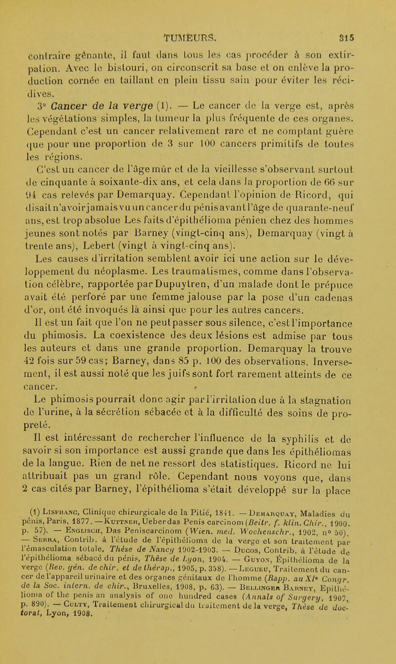 TmrÈURS. conlraire ^éniinle, il faut tlans lùiis les cas procéder à son exlir- palion. Avec le bistouri, on circonscrit sa base et on enlève la pro- duction cornée en taillant en plein tissu sain pour éviter les réci- dives. 3° Cancer de la verge (1). — Le cancer de la verge est, après les végétations simples, la tumeur la plus fréquente de ces organes. Cependant c'est un cancer relativement rare et ne comptant guère (fue pour une proportion de 3 sur 100 cancers primitifs de toutes les régions. C'est un cancer de l'âgemûr et de la vieillesse s'observant surtout de cinquante à soixante-dix ans, et cela dans la proportion de 66 sur •Jl cas relevés par Demarquay. Cependant l'opinion de Ricord, qui disailn'avoirjamaisvuuncancerdu pénisavantl'àge de quarante-neuf ans, est trop absolue Les faits d'épithélioma pénien chez des hommes jeunes sont notés par Barney (vingt-cinq ans), Demarquay (vingt à trente ans), Leberl (vingt à vingt-cinq ans). Les causes d'irritation semblent avoir ici une action sur le déve- loppement du néoplasme. Les traumatisraes, comme dans l'observa- tion célèbre, rapportée par Dupuylren, d'un malade dont le prépuce avait été perforé par une femme jalouse par la pose d'un cadenas d'or, ont été invoqués là ainsi que pour les autres cancers. 11 est un fait que l'on ne peut passer sous silence, c'est l'importance du phimosis. La coexistence des deux lésions est admise par tous les auteurs et dans une grande proportion. Demarquay la trouve 42 fois sur 59 cas; Barney, dans 85 p. 100 des observations. Inverse- ment, il est aussi noté que les juifs sont fort rarement atteints de ce cancer. Le phimosis pourrait donc agir par l'irritation due à la stagnation de l'urine, à la sécrétion sébacée et à la difficulté des soins de pro- preté. Il est intéressant de rechercher l'influence de la syphilis et de savoir si son importance est aussi grande que dans les épithéliomas delà langue. Rien de net ne ressort des statistiques. Ricord ne lui attribuait pas un grand rôle. Cependant nous voyons que, dans 2 cas cités par Barney, l'épithélioma s'était développé sur la place (1) LîsFiiANC, Clinique chirurgicale de la Pitié, ISil. —Demarquay, Maladies du pénis, Paris, 1877. —Kuttiseii, Ueberdas Pénis carcinoni (fiei7r. f. kliii. Chir., 1900. p. 57). — Engwsch, Das Peniscarcinom (Wien. ined. Woclienschr., 1902, n° âO). — Sebka, ConLril). à l'élude de l'épiUiélionna de la verge et son traitement par l'émasculalion totale. Thèse de Nnnc;/ 1902-1903. — Ducos, Contrib. à l'élude de l'épithélioma sébacé du pénis, Thèse de Lijon, 1904. — Guyo.\, Épilhélioma de la verge («eu. (fén. de chir. et dethàrap., 1905, p. 358). — Legueu, Traitement du can- cer de l'appareil urinaire et des organes génitaux de l'homme (Bapp. au XI' Conqr de la. Soc. iiilern. de chir., Bru.velles, 1908, p. 63). — Bf.i,i.ingbi\ Baiwey, Epil'iu-- lionia of Ihe pénis an anaiysis of one hundred cases (Aimais of Stirgery, 1907 p. 890). — CuLTY, Traitement chirurgical du liuitement de la verge, Thèse de doc- toral, Lyon, 1908.