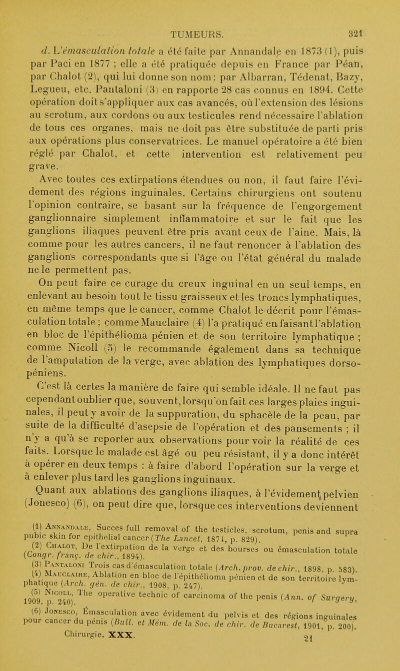 d. Uêmasculalion totale a été faite par Annandale en 1873 (1), puis par Paci en 1877 ; elle a été pratiquée depuis en France par Péah, par Chalol (2), qui lui donne son nom ; par Albarran, Tédenat, Bazy, Legueu, etc. Pantaloni (3) en rapporte 28 cas connus en 1894. Celte opération doit s'appliquer au.\ cas avancés, où l'extension des lésions au scrotum, aux cordons ou aux testicules rend nécessaire l'ablation de tous ces organes, mais ne doit pas être substituée de parti pris aux opérations plus conservatrices. Le manuel opératoire a été bien réglé par Chalot, et cette intervention est relativement peu grave. Avec toutes ces extirpations étendues ou non, il faut faire l'évi- dement des régions inguinales. Certains chirurgiens ont soutenu l'opinion contraire, se basant sur la fréquence de l'engorgement ganglionnaire simplement inflammatoire et sur le fait que les ganglions iliaques peuvent être pris avant ceux de l'aine. Mais, là comme pour les autres cancers, il ne faut renoncer à l'ablation des ganglions correspondants que si l'âge ou l'état général du malade ne le permettent pas. On peut faire ce curage du creux inguinal en un seul temps, en enlevant au besoin tout le tissu graisseux et les troncs lymphatiques, en même temps que le cancer, comme Chalot le décrit pour l'émas- culation totale ; comme Mauclaire (4) l'a pratiqué en faisant l'ablation en bloc de l'épithélioma pénien et de son territoire lymphatique ; comme Nicoli (3) le recommande également dans sa technique de l'amputation de la verge, avec ablation des lymphatiques dorso- péniens. C'est là certes la manière de faire qui semble idéale. Il ne faut pas cependant oublier que, souvent, lorsqu'on fait ces larges plaies ingui- nales, il peut y avoir de la suppuration, du sphacèle de la peau, par suite de la difficulté d'asepsie de l'opération et des pansements ; il n'y a qu'à se reporter aux observations pourvoir la réalité de ces faits. Lorsque le malade est âgé ou peu résistant, il y a donc intérêt à opérer en deux temps : à faire d'abord l'opération sur la verge et à enlever plus tard les ganglions inguinaux. Quant aux ablations des ganglions iliaques, à l'évidemenl; pelvien (Jonesco) (6), on peut dire que, lorsque ces interventions deviennent (1) Aj(nandai,e, Succès full removal of the tcsticles, scrotum, pénis and supra pubic skin for epilholial cancer (T/ie Lancel, 187 i, p. 829). (2) Chalot, De l'extirpation de la verge et des bourses ou éniasculation totale [Congr. franç. de chir., 1894). (31 Pantaloni Trois cas d'émasculation totale (Arch.prov. de chir., 1898, p. 583) (4 Mauclairh, Ablation en bloc de répitliélioma pénien et de son territoire lym- phatique [Arch. (jen. de chir., 1908, p. 247). 1909,?)'.™4Îj ^'''''^ carcinoma of the pénis (Ann. of Surgery, (6) JoNKsco Émasci.lation avec évidement du pelvis et des régions inguinales pour cancer du pénis (HulL et Mèm. de la Soc. de chir. de Bucarest, 190rp 200,! Chirurgie. XXX. 21