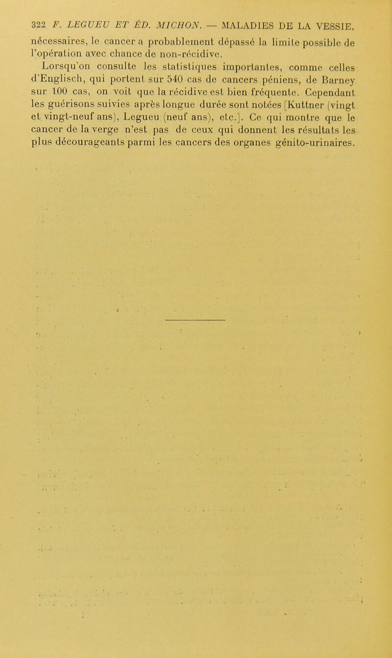 nécessaires, le cancer a probablement dépassé la limite possible de l'opération avec chance de non-récidive. Lorsqu'on consulte les statistiques importantes, comme celles d'Englisch, qui portent sur 540 cas de cancers péniens, de Barney sur 100 cas, on voit que la récidive est bien fréquente. Cependant les guérisons suivies après longue durée sont notées [Kuttner (vingt et vingt-neuf ans), Legueu (neuf ans), etc.]. Ce qui montre que le cancer de la verge n'est pas de ceux qui donnent les résultats les plus décourageants parmi les cancers des organes génito-urinaires.