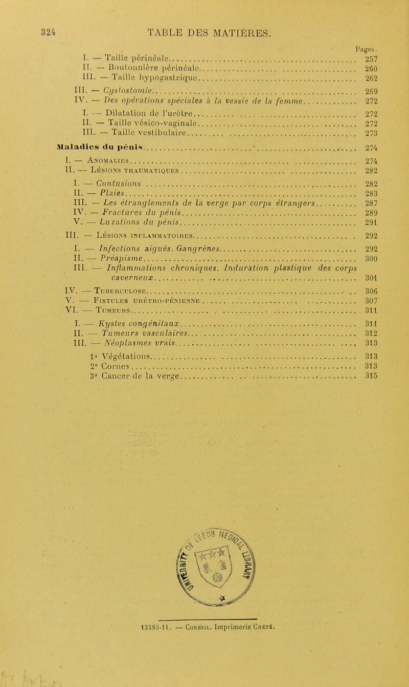 Pages. 1. — Taille périnéale 257 ir. — Boulounière périnéale 260 IH. — Taille liypo^'aslriquc 262 III. — Cysloslninie 269 IV. — Des opénilions spcciules ;i lu vessie de lu femme 272 I. - — Dilatalioa de l'urèlre 272 II. — Taille vésico-vaginale 272 III. — Taille vcslibulairc 273 Maladies du pcni«i • 274 I. — Anom.vlies 274 II. LÉSIONS TUAUMATIQUIÎS 282 I. — Contusions , 282 II. — Plaies 283 III. — Les élrnnçflenienls de la verge par corps étrangers 287 IV. — Fractures du pénis 289 V. — Lu ialions du pénis 291 III. — LÉSIONS INFI.AMM.VTOIHES 292 I. — Infections aiguës. Gangrènes 292 II. — Préapisme 300 III. — Inflammations chroniques. Induration plastique des corps caverneux 301 IV. — Tuberculose 306 V. — Fistules uhétho-pénie.nne 307 VI. — Tumeurs 311 I. •— Kystes congénitaux 311 II. — Tumeurs vasculaires 312 m. — Néoplasmes vrais. 313 1» Végétations.. 313 2° Cornes 313 3» Cancer de la verge 315 13580-11. — Coubeil. Imprimerie Cniti.