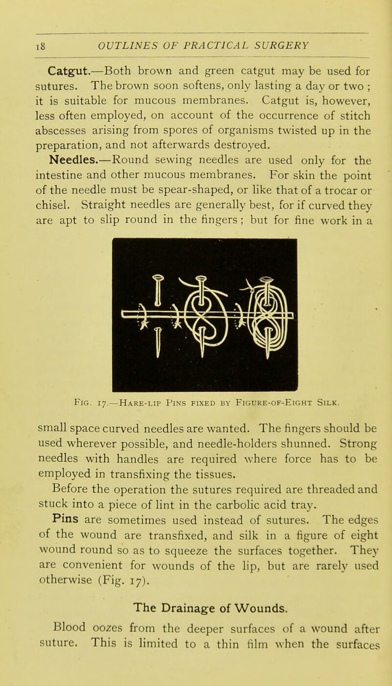 Catgut.—Both brown and green catgut may be used for sutures. The brown soon softens, only lasting a day or two ; it is suitable for mucous membranes. Catgut is, however, less often employed, on account of the occurrence of stitch abscesses arising from spores of organisms twisted up in the preparation, and not afterwards destroyed. Needles.—Round sewing needles are used only for the intestine and other mucous membranes. For skin the point of the needle must be spear-shaped, or like that of a trocar or chisel. Straight needles are generally best, for if curved they are apt to slip round in the fingers; but for fine work in a Fig. 17.—Hare-lip Pins fixed by Figure-of-Eight Silk. small space curved needles are wanted. The fingers should be used wherever possible, and needle-holders shunned. Strong needles with handles are required where force has to be employed in transfixing the tissues. Before the operation the sutures required are threaded and stuck into a piece of lint in the carbolic acid tray. Pins are sometimes used instead of sutures. The edges of the wound are transfixed, and silk in a figure of eight wound round so as to squeeze the surfaces together. They are convenient for wounds of the lip, but are rarely used otherwise (Fig. 17). The Drainage of Wounds. Blood oozes from the deeper surfaces of a wound after suture. This is limited to a thin film when the surfaces