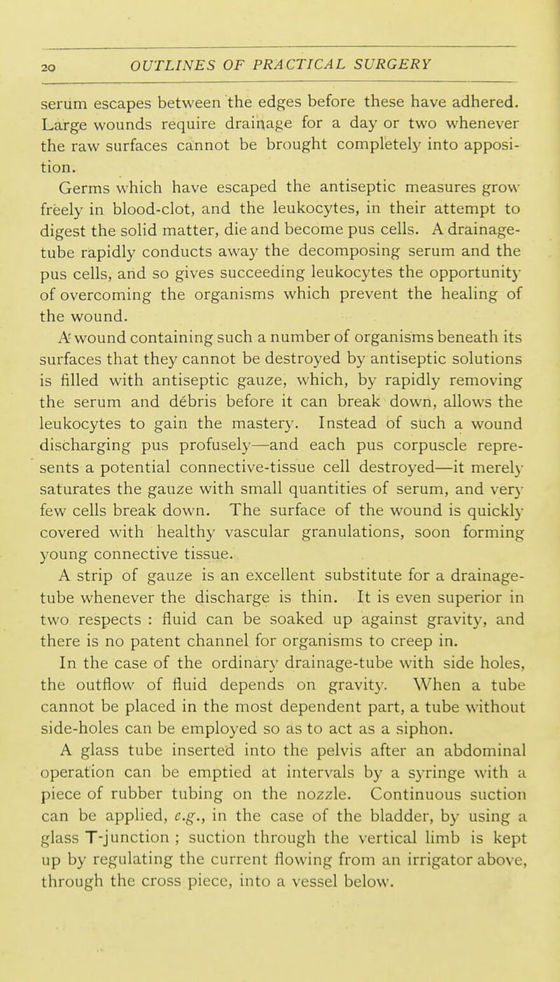 serum escapes between the edges before these have adhered. Large wounds require drainage for a day or two whenever the raw surfaces cannot be brought completely into apposi- tion. Germs which have escaped the antiseptic measures grow freely in blood-clot, and the leukocytes, in their attempt to digest the solid matter, die and become pus cells. A drainage- tube rapidly conducts away the decomposing serum and the pus cells, and so gives succeeding leukocytes the opportunity of overcoming the organisms which prevent the healing of the wound. A wound containing such a number of organisms beneath its surfaces that they cannot be destroyed by antiseptic solutions is filled with antiseptic gauze, which, by rapidly removing the serum and debris before it can break down, allows the leukocytes to gain the mastery. Instead of such a wound discharging pus profusely—and each pus corpuscle repre- sents a potential connective-tissue cell destroyed—it merely saturates the gauze with small quantities of serum, and very few cells break down. The surface of the wound is quickly covered with healthy vascular granulations, soon forming young connective tissue. A strip of gauze is an excellent substitute for a drainage- tube whenever the discharge is thin. It is even superior in two respects : fluid can be soaked up against gravity, and there is no patent channel for organisms to creep in. In the case of the ordinary drainage-tube with side holes, the outflow of fluid depends on gravity. When a tube cannot be placed in the most dependent part, a tube wdthout side-holes can be employed so as to act as a siphon. A glass tube inserted into the pelvis after an abdominal operation can be emptied at intervals by a syringe with a piece of rubber tubing on the nozzle. Continuous suction can be applied, e.g., in the case of the bladder, by using a glass T-junction ; suction through the vertical limb is kept up by regulating the current flowing from an irrigator above, through the cross piece, into a vessel below.