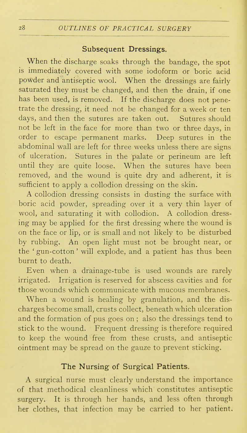 Subsequent Dressings. When the discharge soaks through the bandage, the spot is immediately covered with some iodoform 6t boric acid powder and antiseptic wool. When the dressings are fairly saturated they must be changed, and then the drain, if one has been used, is removed. If the discharge does not pene- trate the dressing, it need not be changed for a week or ten days, and then the sutures are taken out. Sutures should not be left in the face for more than two or three days, in order to escape permanent marks. Deep sutures in the abdominal wall are left for three weeks unless there are signs of ulceration. Sutures in the palate or perineum are left until they are quite loose. When the sutures have been removed, and the wound is quite dry and adherent, it is sufficient to apply a collodion dressing on the skin. A collodion dressing consists in dusting the surface with boric acid powder, spreading over it a very thin layer of wool, and saturating it with collodion. A collodion dress- ing may be applied for the first dressing where the wound is on the face or lip, or is small and not likely to be disturbed by rubbing. An open light must not be brought near, or the ' gun-cotton' will explode, and a patient has thus been burnt to death. Even when a drainage-tube is used wounds are rarely irrigated. Irrigation is reserved for abscess cavities and for those wounds which communicate with mucous membranes. When a wound is healing by granulation, and the dis- charges become small, crusts collect, beneath which ulceration and the formation of pus goes on ; also the dressings tend to stick to the wound. Frequent dressing is therefore required to keep the wound free from these crusts, and antiseptic ointment may be spread on the gauze to prevent sticking. The Nursing of Surgical Patients. A surgical nurse must clearly understand the importance of that methodical cleanliness which constitutes antiseptic surgery. It is through her hands, and less often through her clothes, that infection may be carried to her patient.