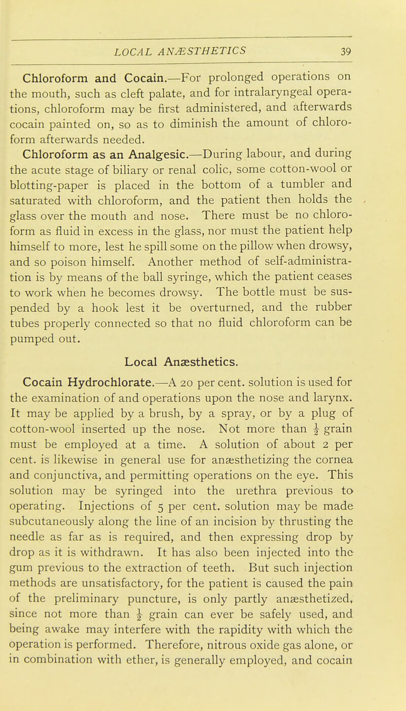 Chloroform and Cocain.—For prolonged operations on the mouth, such as cleft palate, and for intralaryngeal opera- tions, chloroform may be first administered, and afterwards cocain painted on, so as to diminish the amount of chloro- form afterwards needed. Chloroform as an Analgesic.—During labour, and during the acute stage of biliary or renal colic, some cotton-wool or blotting-paper is placed in the bottom of a tumbler and saturated with chloroform, and the patient then holds the glass over the mouth and nose. There must be no chloro- form as fluid in excess in the glass, nor must the patient help himself to more, lest he spill some on the pillow when drowsy, and so poison himself. Another method of self-administra- tion is by means of the ball syringe, which the patient ceases to work when he becomes drowsy. The bottle must be sus- pended by a hook lest it be overturned, and the rubber tubes properly connected so that no fluid chloroform can be pumped out. Local Anaesthetics. Cocain Hydrochlorate.—A 20 per cent, solution is used for the examination of and operations upon the nose and larynx. It may be applied by a brush, by a spray, or by a plug of cotton-wool inserted up the nose. Not more than J grain must be employed at a time. A solution of about 2 per cent, is likewise in general use for anaesthetizing the cornea and conjunctiva, and permitting operations on the eye. This solution may be syringed into the urethra previous to operating. Injections of 5 per cent, solution may be made subcutaneously along the line of an incision by thrusting the needle as far as is required, and then expressing drop by drop as it is withdrawn. It has also been injected into the gum previous to the extraction of teeth. But such injection methods are unsatisfactory, for the patient is caused the pain of the preliminary puncture, is only partly anaesthetized, since not more than ^ grain can ever be safely used, and being awake may interfere with the rapidity with which the operation is performed. Therefore, nitrous oxide gas alone, or in combination with ether, is generally employed, and cocain