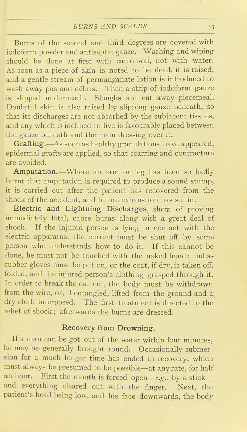 Burns of the second and third degrees are covered with iodoform powder and antiseptic gauze. Washing and wiping should be done at first with carron-oil, not with water. As soon as a piece of skin is noted to be dead, it is raised, and a gentle stream of permanganate lotion is introduced to wash away pus and debris. Then a strip of iodoform gauze is slipped underneath. Sloughs are cut away piecemeal. Doubtful skin is also raised by shpping gauze beneath, so that its discharges are not absorbed by the subjacent tissues, and any which is inclined to live is favourably placed between the gauze beneath and the main dressing over it. Grafting.—As soon as healthy granulations have appeared, epidermal grafts are applied, so that scarring and contracture are avoided. Amputation.—-Where an arm or leg has been so badly burnt that amputation is required to produce a sound stump, it is carried out after the patient has recovered from the shock of the accident, and before exhaustion has set in. Electric and Lightning Discharges, shont of proving immediate^ fatal, cause burns along with a great deal of shock. If the injured person is lying in contact with the electric apparatus, the current must be shut off by some person who understands how to do it. If this cannot be done, he must not be touched with the naked hand; india- rubber gloves must be put on, or the coat, if dry, is taken off, folded, and the injured person's clothing grasped through it. In order to break the current, the body must be withdrawn from the wire, or, if entangled, lifted from the ground and a dry cloth interposed. The first treatment is directed to the relief of shock; afterwards the burns are dressed. Recovery from Drowning. If a man can be got out of the water within four minutes, he may be generally brought round. Occasionally submer- sion for a much longer time has ended in recovery, which must always be presumed to be possible—at any rate, for half an hour. First the mouth is forced open—e.g., by a stick— and everything cleared out with the finger. Next, the patient's head being low, and his face downwards, the body