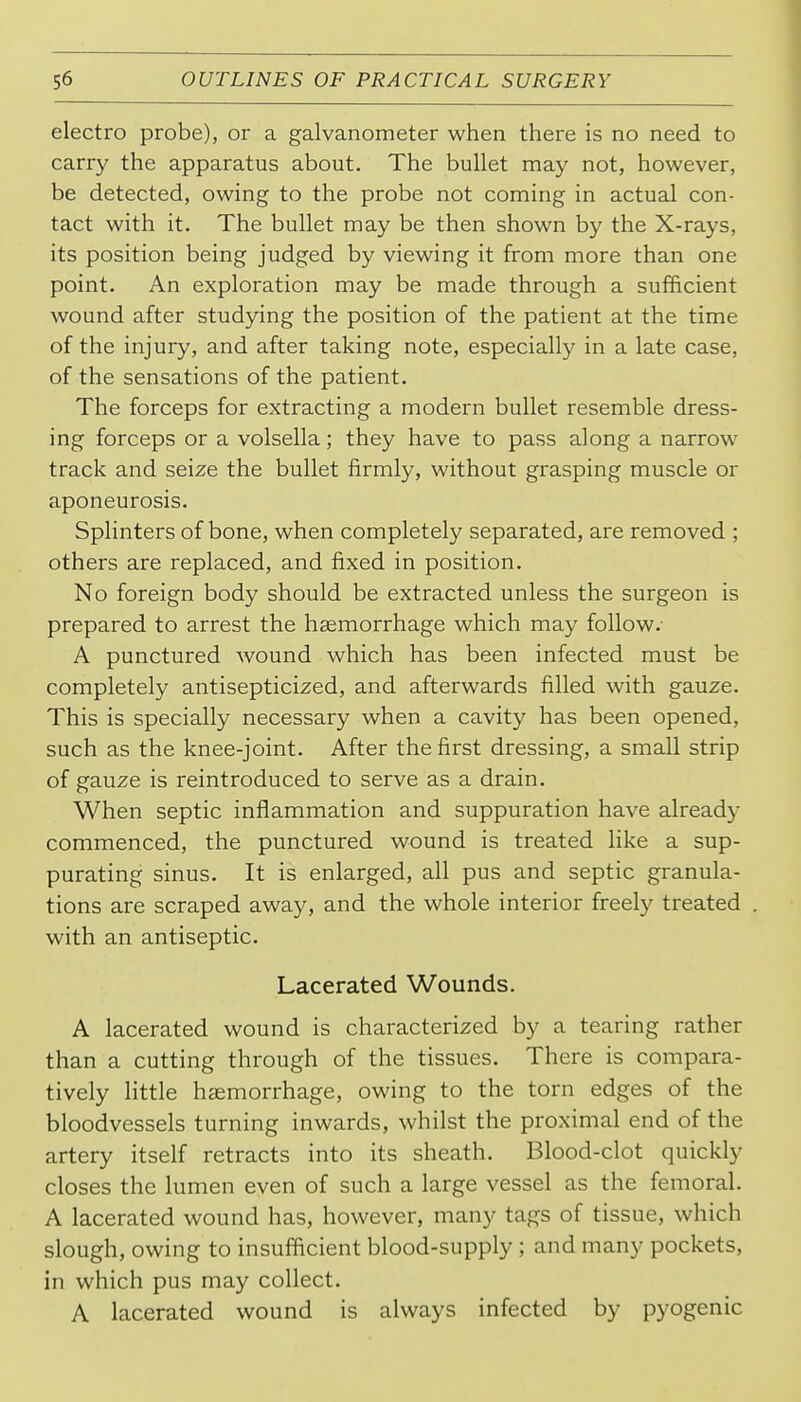 electro probe), or a galvanometer when there is no need to carry the apparatus about. The bullet may not, however, be detected, owing to the probe not coming in actual con- tact with it. The bullet may be then shown by the X-rays, its position being judged by viewing it from more than one point. An exploration may be made through a sufficient wound after studying the position of the patient at the time of the injury, and after taking note, especially in a late case, of the sensations of the patient. The forceps for extracting a modern bullet resemble dress- ing forceps or a volsella; they have to pass along a narrow track and seize the bullet firmly, without grasping muscle or aponeurosis. Splinters of bone, when completely separated, are removed ; others are replaced, and fixed in position. No foreign body should be extracted unless the surgeon is prepared to arrest the haemorrhage which may follow.- A punctured wound which has been infected must be completely antisepticized, and afterwards filled with gauze. This is specially necessary when a cavity has been opened, such as the knee-joint. After the first dressing, a small strip of gauze is reintroduced to serve as a drain. When septic inflammation and suppuration have already commenced, the punctured wound is treated like a sup- purating sinus. It is enlarged, all pus and septic granula- tions are scraped away, and the whole interior freely treated with an antiseptic. Lacerated Wounds. A lacerated wound is characterized by a tearing rather than a cutting through of the tissues. There is compara- tively little haemorrhage, owing to the torn edges of the bloodvessels turning inwards, whilst the proximal end of the artery itself retracts into its sheath. Blood-clot quickly closes the lumen even of such a large vessel as the femoral. A lacerated wound has, however, many tags of tissue, which slough, owing to insufficient blood-supply ; and many pockets, in which pus may collect. A lacerated wound is always infected by pyogenic