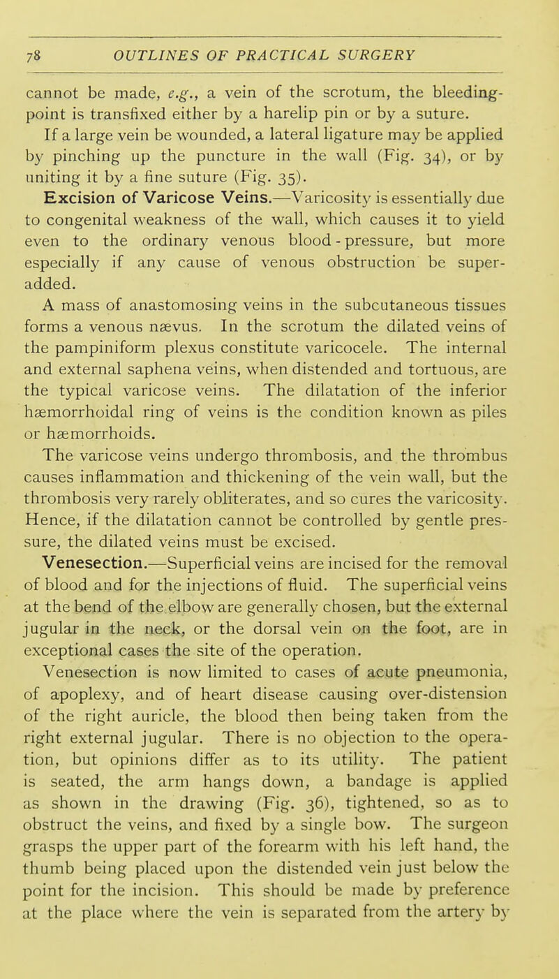 cannot be made, e.g., a vein of the scrotum, the bleeding- point is transfixed either by a hareHp pin or by a suture. If a large vein be wounded, a lateral ligature may be applied b}- pinching up the puncture in the wall (Fig. 34), or by uniting it by a fine suture (Fig. 35). Excision of Varicose Veins.—Varicosity is essentially due to congenital weakness of the wall, which causes it to yield even to the ordinary venous blood - pressure, but more especially if any cause of venous obstruction be super- added. A mass of anastomosing veins in the subcutaneous tissues forms a venous nsevus. In the scrotum the dilated veins of the pampiniform plexus constitute varicocele. The internal and external saphena veins, when distended and tortuous, are the typical varicose veins. The dilatation of the inferior haemorrhoidal ring of veins is the condition known as piles or haemorrhoids. The varicose veins undergo thrombosis, and the thrombus causes inflammation and thickening of the vein wall, but the thrombosis very rarely obliterates, and so cures the varicosity. Hence, if the dilatation cannot be controlled by gentle pres- sure, the dilated veins must be excised. Venesection.—Superficial veins are incised for the removal of blood and for the injections of fluid. The superficial veins at the bend of the.elbow are generally chosen, but the external jugular in the neck, or the dorsal vein on the foot, are in exceptional cases the site of the operation. Venesection is now limited to cases of acute pneumonia, of apoplexy, and of heart disease causing over-distension of the right auricle, the blood then being taken from the right external jugular. There is no objection to the opera- tion, but opinions differ as to its utility. The patient is seated, the arm hangs down, a bandage is applied as shown in the drawing (Fig. 36), tightened, so as to obstruct the veins, and fixed by a single bow. The surgeon grasps the upper part of the forearm with his left hand, the thumb being placed upon the distended vein just below the point for the incision. This should be made by preference at the place where the vein is separated from the artery b}-