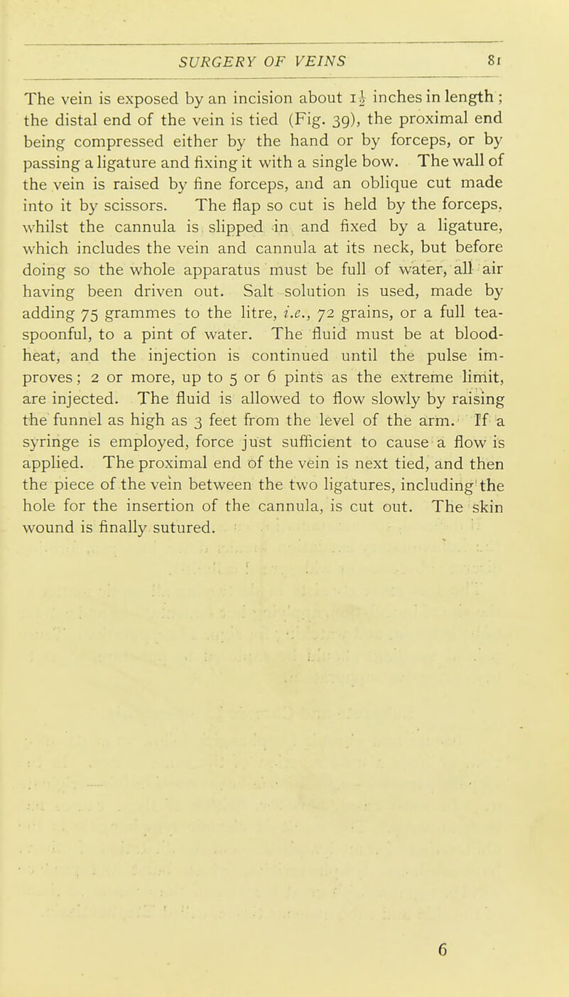The vein is exposed by an incision about inches in length ; the distal end of the vein is tied (Fig. 39), the proximal end being compressed either by the hand or by forceps, or by passing a ligature and fixing it with a single bow. The wall of the vein is raised by fine forceps, and an oblique cut made into it by scissors. The flap so cut is held by the forceps, whilst the cannula is slipped in and fixed by a ligature, which includes the vein and cannula at its neck, but before doing so the whole apparatus must be full of water, all air having been driven out. Salt solution is used, made by adding 75 grammes to the litre, i.e., 72 grains, or a full tea- spoonful, to a pint of water. The fluid must be at blood- heat, and the injection is continued until the pulse im- proves ; 2 or more, up to 5 or 6 pints as the extreme lirriit, are injected. The fluid is allowed to flow slowly by raising the funnel as high as 3 feet from the level of the arm.' If a syringe is employed, force just sufficient to cause a flow is applied. The proximal end of the vein is next tied, and then the piece of the vein between the two ligatures, including'the hole for the insertion of the cannula, is cut out. The skin wound is finally sutured. 6