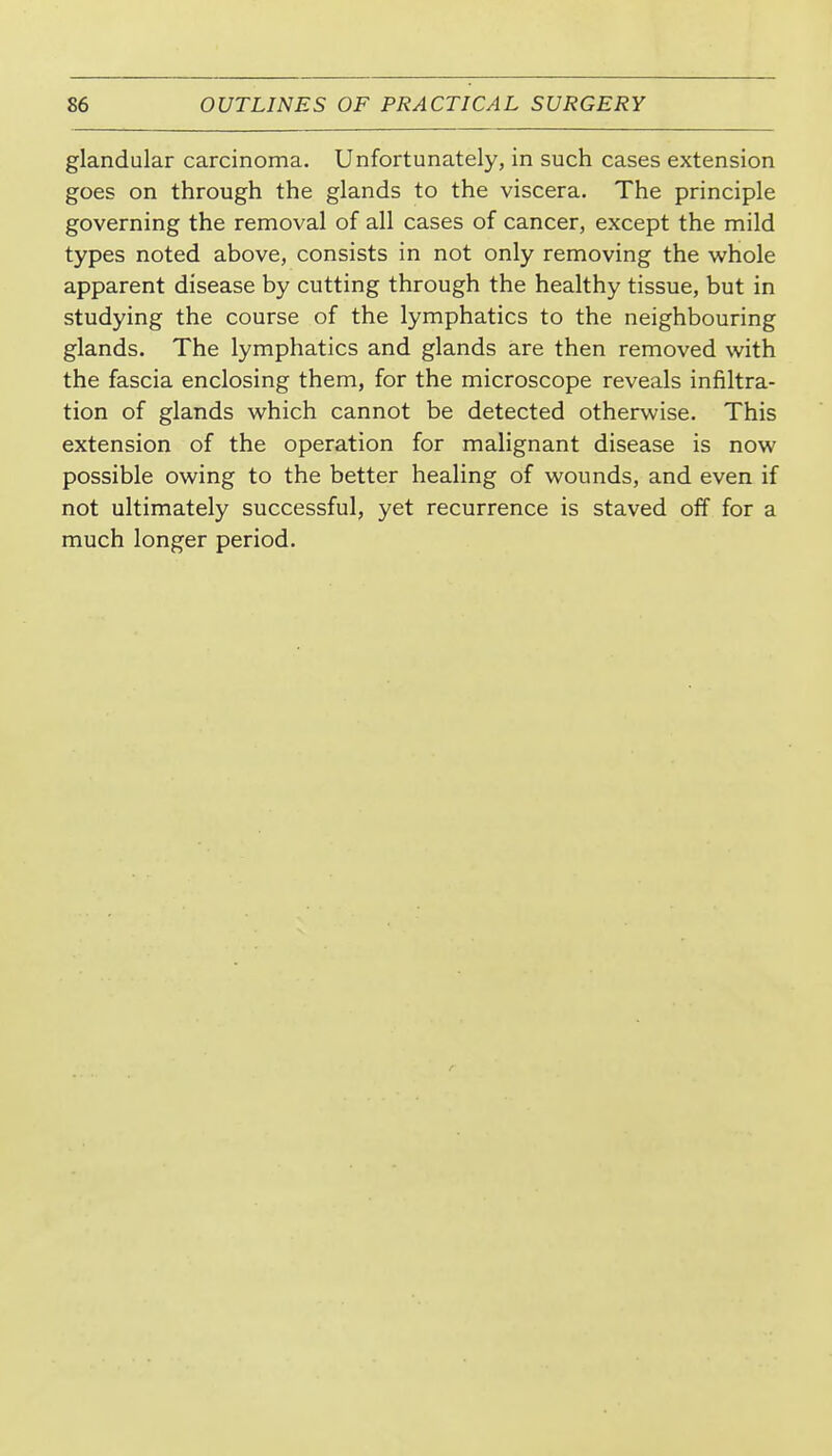 glandular carcinoma. Unfortunately, in such cases extension goes on through the glands to the viscera. The principle governing the removal of all cases of cancer, except the mild types noted above, consists in not only removing the whole apparent disease by cutting through the healthy tissue, but in studying the course of the lymphatics to the neighbouring glands. The lymphatics and glands are then removed with. the fascia enclosing them, for the microscope reveals infiltra- tion of glands which cannot be detected otherwise. This extension of the operation for malignant disease is now possible owing to the better healing of wounds, and even if not ultimately successful, yet recurrence is staved off for a much longer period.