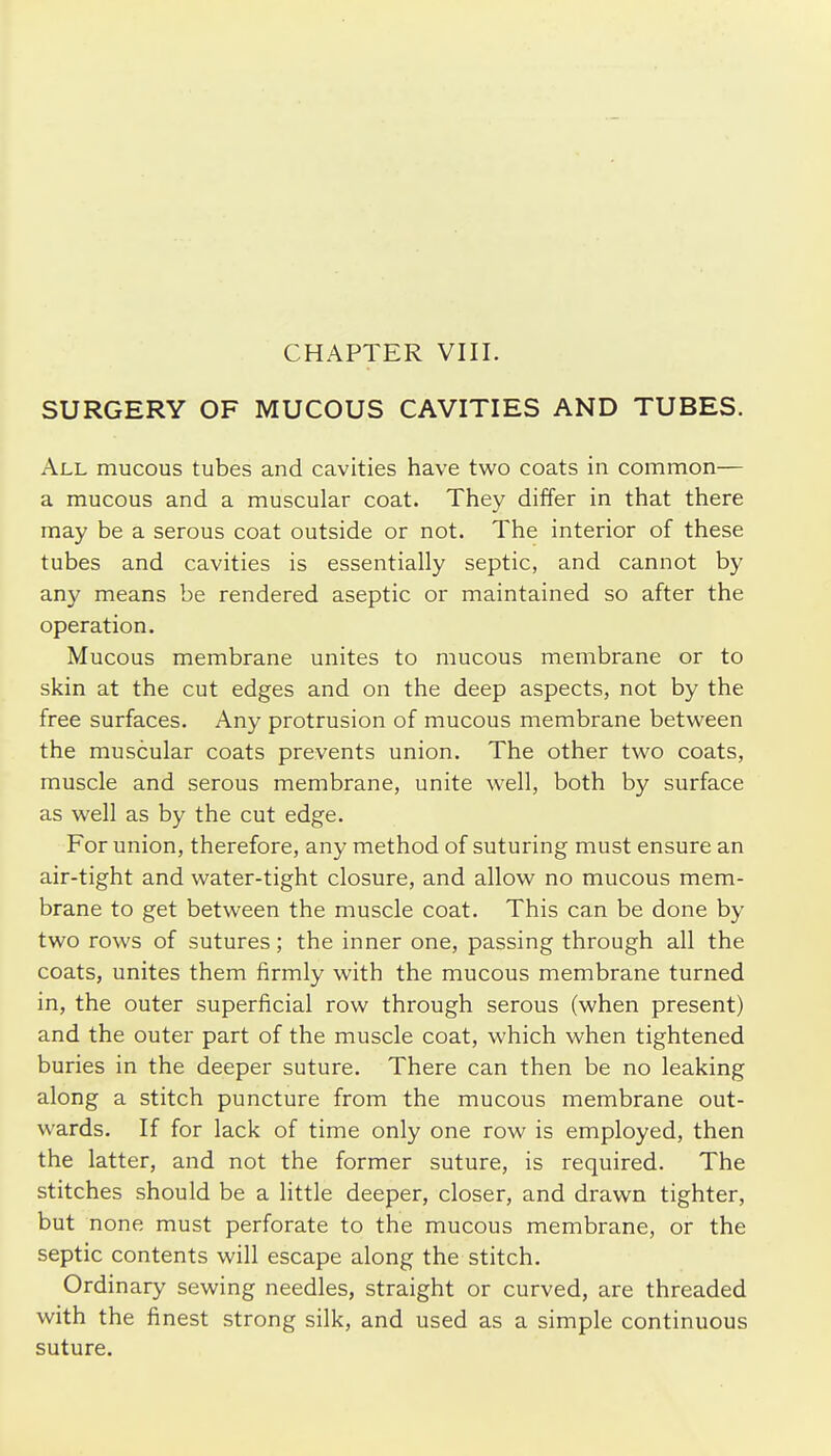 SURGERY OF MUCOUS CAVITIES AND TUBES. All mucous tubes and cavities have two coats in common— a mucous and a muscular coat. They differ in that there may be a serous coat outside or not. The interior of these tubes and cavities is essentially septic, and cannot by any means be rendered aseptic or maintained so after the operation. Mucous membrane unites to mucous membrane or to skin at the cut edges and on the deep aspects, not by the free surfaces. Any protrusion of mucous membrane between the muscular coats prevents union. The other two coats, muscle and serous membrane, unite well, both by surface as well as by the cut edge. For union, therefore, any method of suturing must ensure an air-tight and water-tight closure, and allow no mucous mem- brane to get between the muscle coat. This can be done by two rows of sutures; the inner one, passing through all the coats, unites them firmly with the mucous membrane turned in, the outer superficial row through serous (when present) and the outer part of the muscle coat, which when tightened buries in the deeper suture. There can then be no leaking along a stitch puncture from the mucous membrane out- wards. If for lack of time only one row is employed, then the latter, and not the former suture, is required. The stitches should be a little deeper, closer, and drawn tighter, but none must perforate to the mucous membrane, or the septic contents will escape along the stitch. Ordinary sewing needles, straight or curved, are threaded with the finest strong silk, and used as a simple continuous suture.