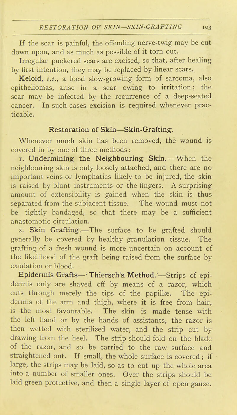 If the scar is painful, the offending nerve-twig may be cut down upon, and as much as possible of it torn out. Irregular puckered scars are excised, so that, after healing by first intention, they may be replaced by linear scars. Keloid, i.e., a local slow-growing form of sarcoma, also epitheliomas, arise in a scar owing to irritation; the scar may be infected by the recurrence of a deep-seated cancer. In such cases excision is required whenever prac- ticable. Restoration of Skin—Skin-Grafting. Whenever much skin has been removed, the wound is covered in by one of three methods : 1. Undermining the Neighbouring Skin. — When the neighbouring skin is only loosely attached, and there are no important veins or lymphatics likely to be injured, the skin is raised by blunt instruments or the fingers. A surprising amount of extensibility is gained when the skin is thus separated from the subjacent tissue. The wound must not be tightly bandaged, so that there may be a sufficient anastomotic circulation. 2. Skin Grafting.—The surface to be grafted should generally be covered by healthy granulation tissue. The grafting of a fresh wound is more uncertain on account of the likeHhood of the graft being raised from the surface by exudation or blood. Epidermis Grafts—' Thiersch's Method.'—Strips of epi- dermis only are shaved off by means of a razor, which cuts through merely the tips of the papillae. The epi- dermis of the arm and thigh, where it is free from hair,, is the most favourable. The skin is made tense with the left hand or by the hands of assistants, the razor is then wetted with sterilized water, and the strip cut by drawing from the heel. The strip should fold on the blade of the razor, and so be carried to the raw surface and straightened out. If small, the whole surface is covered; if large, the strips may be laid, so as to cut up the whole area into a number of smaller ones. Over the strips should be laid green protective, and then a single layer of open gauze.