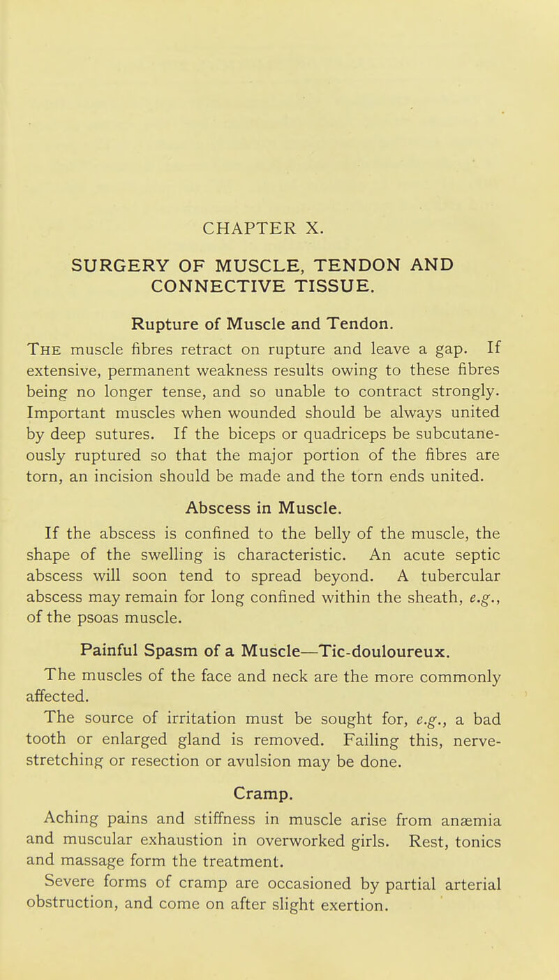 SURGERY OF MUSCLE, TENDON AND CONNECTIVE TISSUE. Rupture of Muscle and Tendon. The muscle fibres retract on rupture and leave a gap. If extensive, permanent weakness results owing to these fibres being no longer tense, and so unable to contract strongly. Important muscles when wounded should be always united by deep sutures. If the biceps or quadriceps be subcutane- ously ruptured so that the major portion of the fibres are torn, an incision should be made and the torn ends united. Abscess in Muscle. If the abscess is confined to the belly of the muscle, the shape of the swelling is characteristic. An acute septic abscess will soon tend to spread beyond. A tubercular abscess may remain for long confined within the sheath, e.g., of the psoas muscle. Painful Spasm of a Muscle—Tic-douloureux. The muscles of the face and neck are the more commonly aifected. The source of irritation must be sought for, e.g., a bad tooth or enlarged gland is removed. Failing this, nerve- stretching or resection or avulsion may be done. Cramp. Aching pains and stiffness in muscle arise from anaemia and muscular exhaustion in overworked girls. Rest, tonics and massage form the treatment. Severe forms of cramp are occasioned by partial arterial obstruction, and come on after slight exertion.