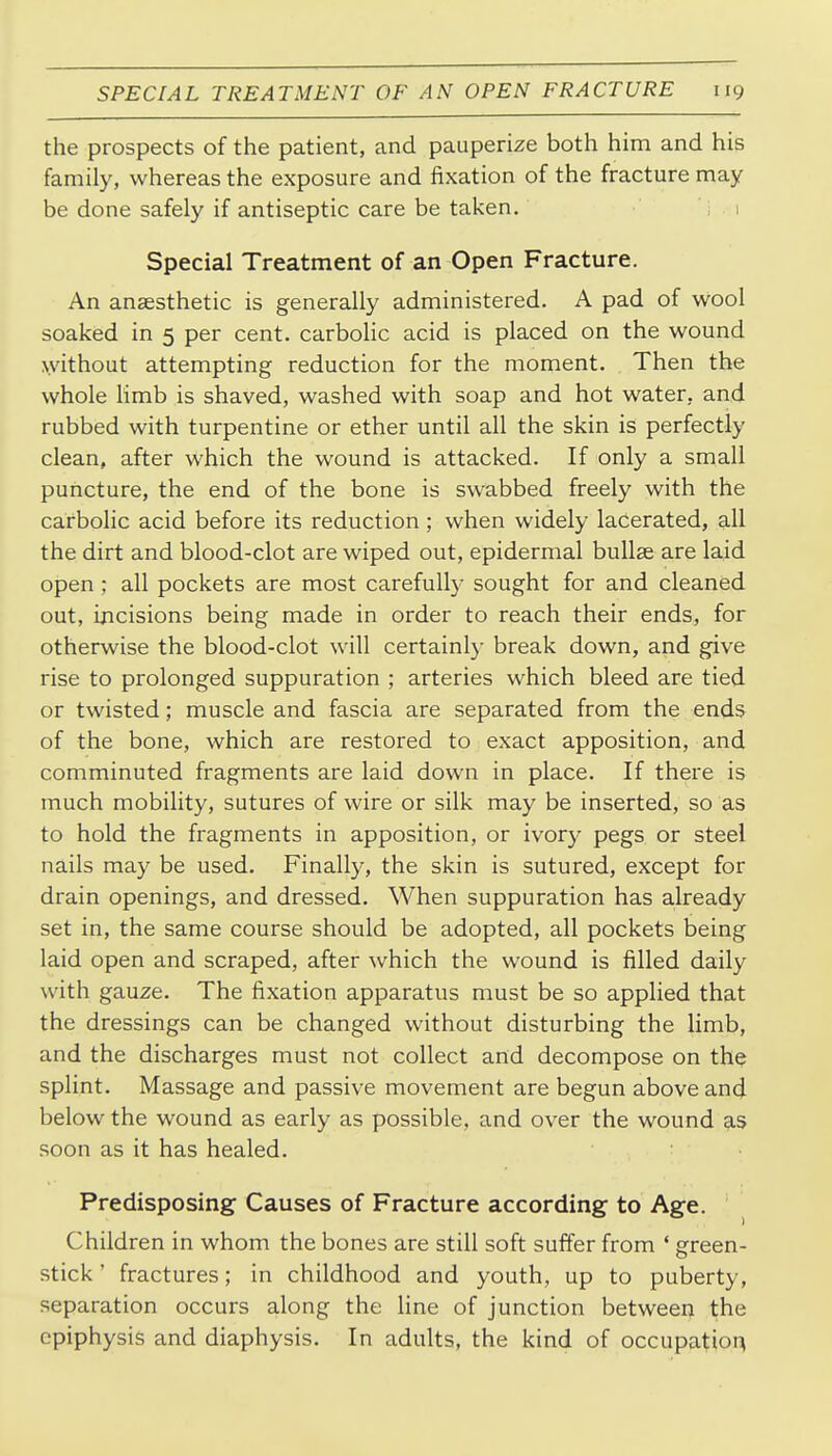 the prospects of the patient, and pauperize both him and his family, whereas the exposure and fixation of the fracture may be done safely if antiseptic care be taken. i . 1 Special Treatment of an Open Fracture. An anaesthetic is generally administered. A pad of wool soaked in 5 per cent, carbolic acid is placed on the wound \vithout attempting reduction for the moment. Then the whole Hmb is shaved, washed with soap and hot water, and rubbed with turpentine or ether until all the skin is perfectly clean, after which the wound is attacked. If only a small puncture, the end of the bone is swabbed freely with the carbolic acid before its reduction ; when widely lacerated, all the dirt and blood-clot are wiped out, epidermal bullae are laid open ; all pockets are most carefully sought for and cleaned out, incisions being made in order to reach their ends, for otherwise the blood-clot will certainly break down, and give rise to prolonged suppuration ; arteries which bleed are tied or twisted; muscle and fascia are separated from the ends of the bone, which are restored to exact apposition, and comminuted fragments are laid down in place. If there is much mobility, sutures of wire or silk may be inserted, so as to hold the fragments in apposition, or ivory pegs or steel nails may be used. Finally, the skin is sutured, except for drain openings, and dressed. When suppuration has already set in, the same course should be adopted, all pockets being laid open and scraped, after which the wound is filled daily with gauze. The fixation apparatus must be so applied that the dressings can be changed without disturbing the limb, and the discharges must not collect and decompose on the splint. Massage and passive movement are begun above and below the wound as early as possible, and over the wound as soon as it has healed. Predisposing Causes of Fracture according to Age. Children in whom the bones are still soft suffer from * green- stick ' fractures; in childhood and youth, up to puberty, separation occurs along the line of junction between the epiphysis and diaphysis. In adults, the kind of occupation