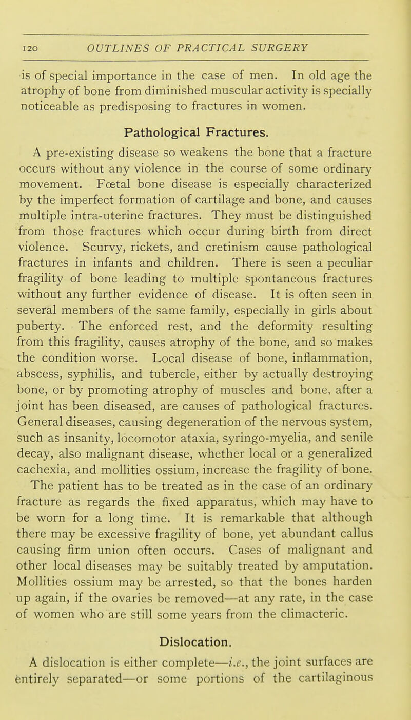 is of special importance in the case of men. In old age the atrophy of bone from diminished muscular activity is specially noticeable as predisposing to fractures in women. Pathological Fractures, A pre-existing disease so weakens the bone that a fracture occurs without any violence in the course of some ordinary movement. Foetal bone disease is especially characterized by the imperfect formation of cartilage and bone, and causes multiple intra-uterine fractures. They must be distinguished from those fractures which occur during birth from direct violence. Scurvy, rickets, and cretinism cause pathological fractures in infants and children. There is seen a peculiar fragility of bone leading to multiple spontaneous fractures without any further evidence of disease. It is often seen in several members of the same family, especially in girls about puberty. The enforced rest, and the deformity resulting from this fragility, causes atrophy of the bone, and so makes the condition worse. Local disease of bone, inflammation, abscess, syphilis, and tubercle, either by actually destroying bone, or by promoting atrophy of muscles and bone, after a joint has been diseased, are causes of pathological fractures. General diseases, causing degeneration of the nervous system, such as insanity, locomotor ataxia, syringo-myelia, and senile decay, also malignant disease, whether local or a generalized cachexia, and mollities ossium, increase the fragility of bone. The patient has to be treated as in the case of an ordinary fracture as regards the fixed apparatus, which may have to be worn for a long time. It is remarkable that although there may be excessive fragility of bone, yet abundant callus causing firm union often occurs. Cases of malignant and other local diseases may be suitably treated by amputation. Mollities ossium may be arrested, so that the bones harden up again, if the ovaries be removed—at any rate, in the case of women who are still some years from the climacteric. Dislocation. A dislocation is either complete—i.e., the joint surfaces are Entirely separated—or some portions of the cartilaginous