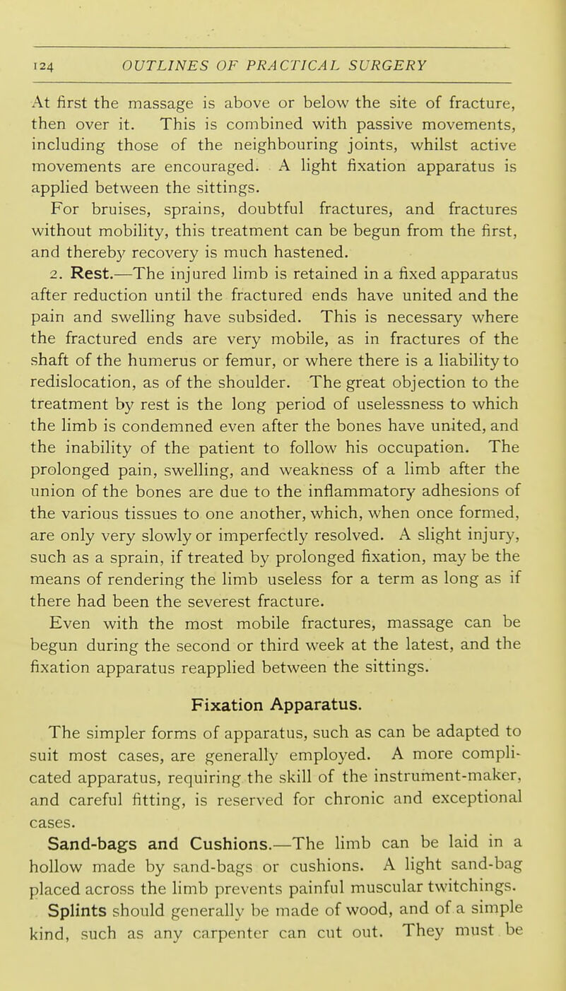 At first the massage is above or below the site of fracture, then over it. This is combined with passive movements, including those of the neighbouring joints, whilst active movements are encouraged. A light fixation apparatus is applied between the sittings. For bruises, sprains, doubtful fractures, and fractures without mobility, this treatment can be begun from the first, and thereby recovery is much hastened. 2. Rest.—The injured limb is retained in a fixed apparatus after reduction until the fractured ends have united and the pain and swelling have subsided. This is necessary where the fractured ends are very mobile, as in fractures of the shaft of the humerus or femur, or where there is a liability to redislocation, as of the shoulder. The great objection to the treatment by rest is the long period of uselessness to which the limb is condemned even after the bones have united, and the inability of the patient to follow his occupation. The prolonged pain, swelling, and weakness of a limb after the union of the bones are due to the inflammatory adhesions of the various tissues to one another, which, when once formed, are only very slowly or imperfectly resolved. A slight injury, such as a sprain, if treated by prolonged fixation, may be the means of rendering the limb useless for a term as long as if there had been the severest fracture. Even with the most mobile fractures, massage can be begun during the second or third week at the latest, and the fixation apparatus reapplied between the sittings. Fixation Apparatus. The simpler forms of apparatus, such as can be adapted to suit most cases, are generally employed. A more compli- cated apparatus, requiring the skill of the instrument-maker, and careful fitting, is reserved for chronic and exceptional cases. Sand-bags and Cushions.—The limb can be laid in a hollow made by sand-bags or cushions. A light sand-bag placed across the limb prevents painful muscular twitchings. Splints should generally be made of wood, and of a simple kind, such as any carpenter can cut out. They must be