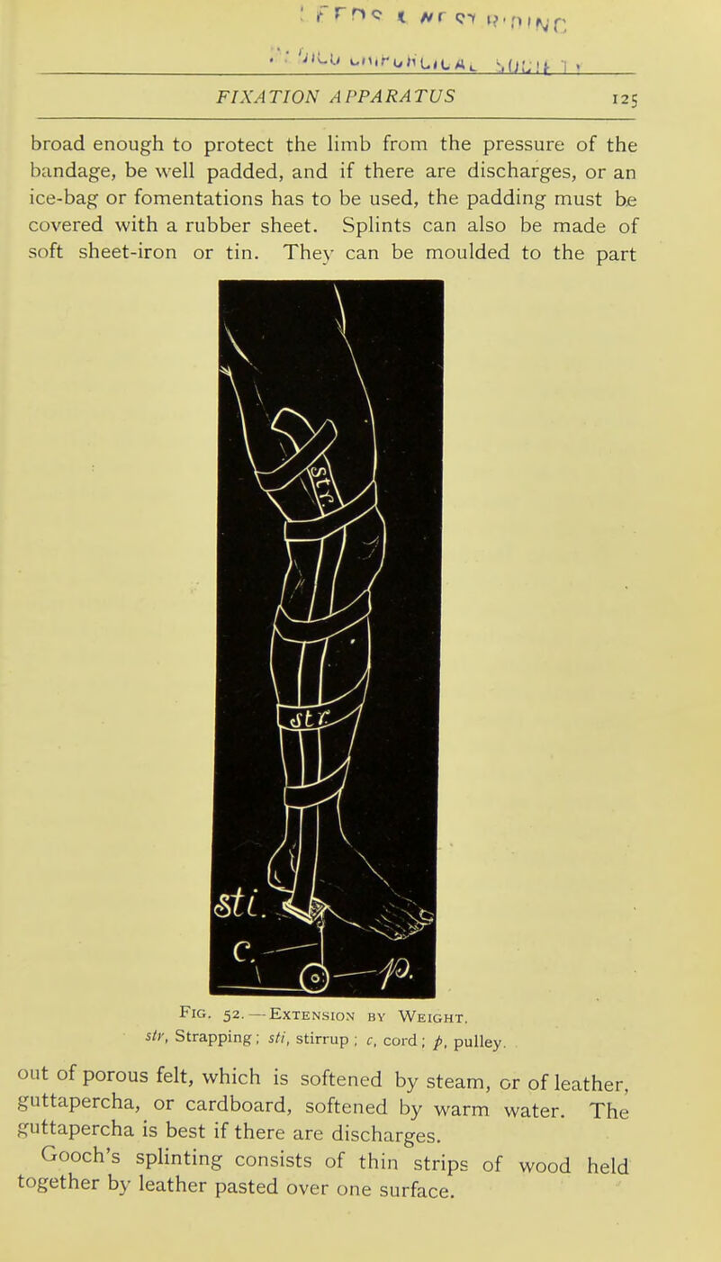 FIXATION APPARATUS 125 broad enough to protect the limb from the pressure of the bandage, be well padded, and if there are discharges, or an ice-bag or fomentations has to be used, the padding must be covered with a rubber sheet. Splints can also be made of soft sheet-iron or tin. Thev can be moulded to the part Fig. 52.—Extension by Weight. sly, Strapping; sti, stirrup ; c. cord; p, pulley. out of porous felt, which is softened by steam, or of leather, guttapercha, or cardboard, softened by warm water. The guttapercha is best if there are discharges. Gooch's splinting consists of thin strips of wood held together by leather pasted over one surface.