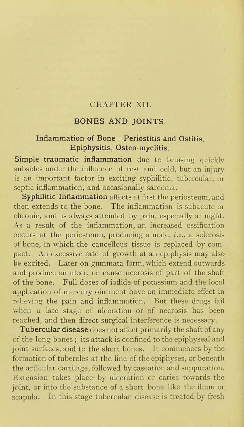 CHAPTER XII. BONES AND JOINTS. Inflammation of Bone—Periostitis and Ostitis, Epiphysitis, Osteo-myelitis. Simple traumatic inflammation due to bruising quickly subsides under the influence of rest and cold, but an injury is an important factor in exciting syphilitic, tubercular, or septic inflammation, and occasionally sarcoma. Syphilitic Inflammation affects at first the periosteum, and then extends to the bone. The inflammation is subacute or chronic, and is always attended by pain, especially at night. As a result of the inflammation, an increased ossification occurs at the periosteum, producing a node, i.e., a sclerosis of bone, in which the cancellous tissue is replaced by com- pact. An excessive rate of growth at an epiphysis may also be excited. Later on gummata form, which extend outwards and produce an ulcer, or cause necrosis of part of the shaft of the bone. Full doses of iodide of potassium and the local application of mercury ointment have an immediate effect in relieving the pain and inflammation. But these drugs fail when a late stage of ulceration or of necrosis has been reached, and then direct surgical interference is necessary. Tubercular disease does not affect primarily the shaft of any of the long bones ; its attack is confined to the epiphyseal and joint surfaces, and to the short bones. It commences by the formation of tubercles at the line of the epiphyses, or beneath the articular cartilage, followed by caseation and suppuration. Extension takes place- by ulceration or caries towards the joint, or into the substance of a short bone like the ilium or scapula. In this stage tubercular disease is treated by fresh