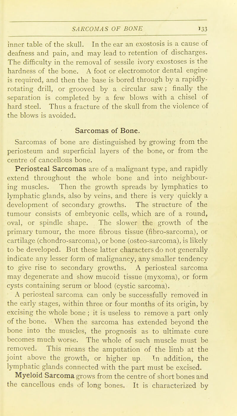 inner table of the skull. In the ear an exostosis is a cause of deafness and pain, and may lead to retention of discharges. The difficulty in the removal of sessile ivory exostoses is the hardness of the bone. A foot or electromotor dental engine is required, and then the base is bored through by a rapidly- rotating drill, or grooved by a circular saw; finally the separation is completed by a few blows with a chisel of hard steel. Thus a fracture of the skull from the violence of the blows is avoided. Sarcomas of Bone. Sarcomas of bone are distinguished by growing from the periosteum and superficial layers of the bone, or from the centre of cancellous bone. Periosteal Sarcomas are of a malignant type, and rapidly extend throughout the whole bone and into neighbour- ing muscles. Then the growth spreads by lymphatics to lymphatic glands, also by veins, and there is very quickly a development of secondary growths. The structure of the tumour consists of embryonic cells, which are of a round, oval, or spindle shape. The slower the growth of the primary tumour, the more fibrous tissue (fibro-sarcoma), or cartilage (chondro-sarcoma), or bone (osteo-sarcoma), is likely to be developed. But these latter characters do not generally indicate any lesser form of malignancy, any smaller tendency to give rise to secondary growths. A periosteal sarcoma may degenerate and show mucoid tissue (myxoma), or form cysts containing serum or blood (cystic sarcoma). A periosteal sarcoma can only be successfully removed in the early stages, within three or four months of its origin, by excising the whole bone ; it is useless to remove a part only of the bone. When the sarcoma has extended beyond the bone into the muscles, the prognosis as to ultimate cure becomes much worse. The whole of such muscle must be removed. This means the amputation of the limb at the joint above the growth, or higher up. \n addition, the lymphatic glands connected with the part must be excised. Myeloid Sarcoma grows from the centre of short bones and the cancellous ends of long bones. It is characterized by