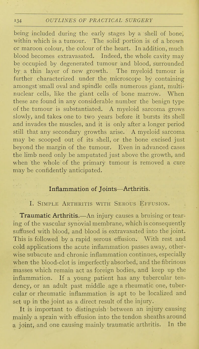 being included during the early stages by a shell of bone', within which is a tumour. The solid portion is of a brown or maroon colour, the colour of the heart. In addition, much blood becomes extravasated. Indeed, the whole cavity may be occupied by degenerated tumour and blood, surrounded by a thin layer of new growth. The myeloid tumour is further characterized under the microscope by containing amongst small oval and spindle cells numerous giant, multi- nuclear cells, like the giant cells of bone marrow. When these are found in any considerable number the benign type of the tumour is substantiated. A myeloid sarcoma grows slowly, and takes one to two years before it bursts its shell and invades the muscles, and it is only after a longer period still that any secondary growths arise. A myeloid sarcoma may be scooped out of its shell, or the bone excised just beyond the margin of the tumour. Even in advanced cases the limb need only be amputated just above the growth, and when the whole of the primary tumour is removed a cure may be confidently anticipated. Inflammation of Joints—Arthritis. I. Simple Arthritis with Serous Effusion. Traumatic Arthritis.—An injury causes a bruising or tear- ing of the vascular synovial membrane, which is consequently suffused with blood, and blood is extravasated into the joint. This is followed by a rapid serous effusion. With rest and cold applications the acute inflammation passes away, other- wise subacute and chronic inflammation continues, especiall)' when the blood-clot is imperfectly absorbed, and the fibrinous masses which remain act as foreign bodies, and keep up the inflammation. If a young patient has any tubercular ten- dency, or an adult past middle age a rheumatic one, tuber- cular or rheumatic inflammation is apt to be locahzed and set up in the joint as a direct result of the injury. It is important to distinguish between an injury causing mainly a sprain with effusion into the tendon sheaths around a joint, and one causing mainly traumatic arthritis. In the