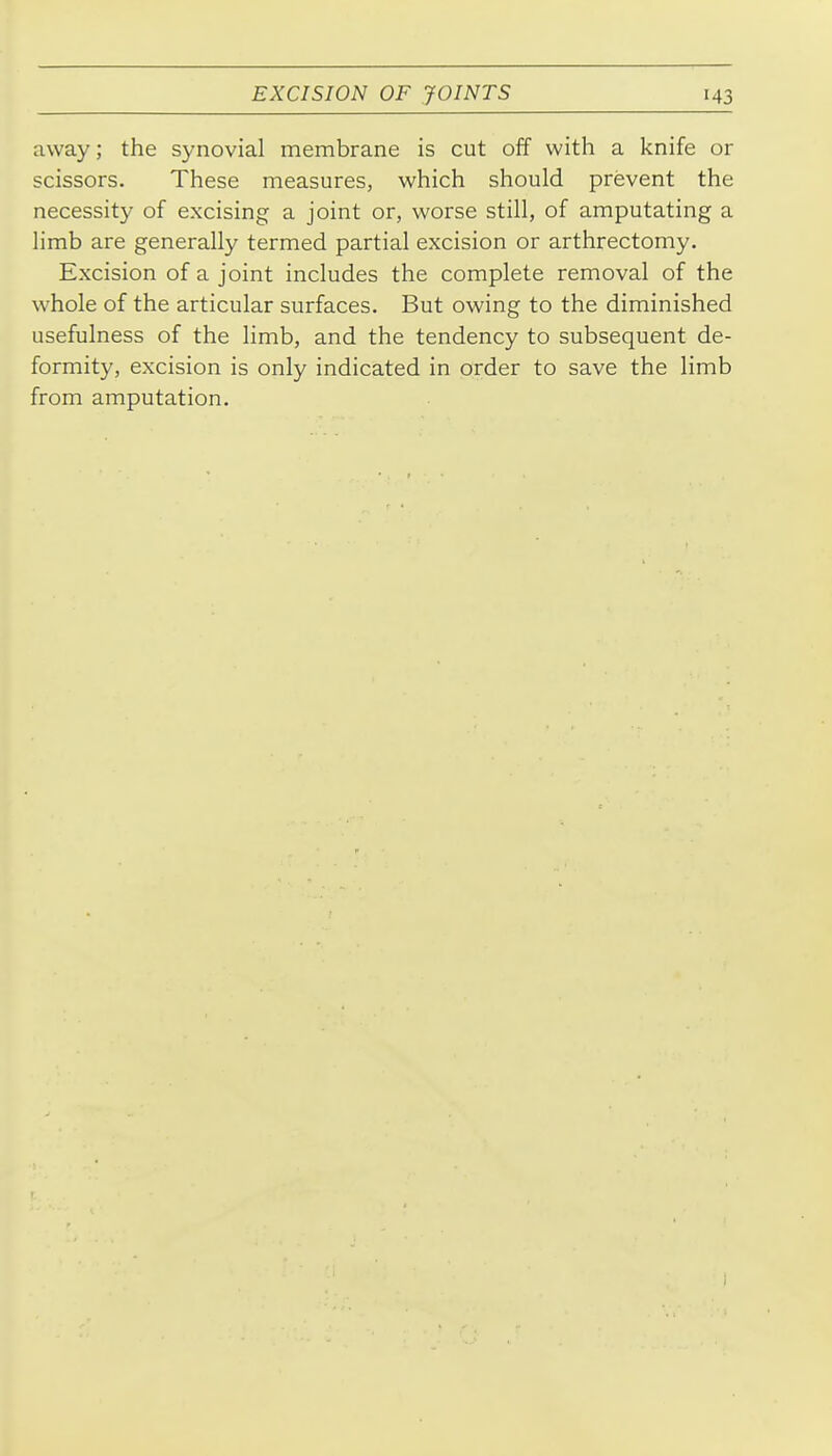 away; the synovial membrane is cut off with a knife or scissors. These measures, which should prevent the necessity of excising a joint or, worse still, of amputating a limb are generally termed partial excision or arthrectomy. Excision of a joint includes the complete removal of the whole of the articular surfaces. But owing to the diminished usefulness of the limb, and the tendency to subsequent de- formity, excision is only indicated in order to save the limb from amputation.