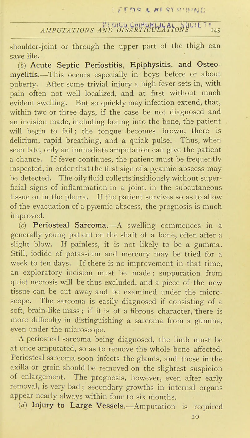 AMPUTATIONS AND^DIsk'^^h^di^^^O^^^^^ ' shoulder-joint or through the upper part of the thigh can save life. (b) Acute Septic Periostitis, Epiphysitis, and Osteo- myelitis.—This occurs especially in boys before or about puberty. After some trivial injury a high fever sets in, with pain often not well localized, and at first without much evident swelling. But so quickly may infection extend, that, within two or three days, if the case be not diagnosed and an incision made, including boring into the bone, the patient will begin to fail; the tongue becomes brown, there is delirium, rapid breathing, and a quick pulse. Thus, when seen late, only an immediate amputation can give the patient a chance. If fever continues, the patient must be frequently inspected, in order that the first sign of a pysemic abscess may be detected. The oily fluid collects insidiously without super- ficial signs of inflammation in a joint, in the subcutaneous tissue or in the pleura. If the patient survives so as to allow of the evacuation of a pygemic abscess, the prognosis is much improved. (c) Periosteal Sarcoma.—A swelling commences in a generally young patient on the shaft of a bone, often after a slight blow. If painless, it is not likely to be a gumma. Still, iodide of potassium and mercury may be tried for a week to ten days. If there is no improvement in that time, an exploratory incision must be made; suppuration from quiet necrosis will be thus excluded, and a piece of the new tissue can be cut away and be examined under the micro- scope. The sarcoma is easily diagnosed if consisting of a soft, brain-like mass ; if it is of a fibrous character, there is more difficulty in distinguishing a sarcoma from a gumma, even under the microscope. A periosteal sarcoma being diagnosed, the limb must be at once amputated, so as to remove the whole bone affected. Periosteal sarcoma soon infects the glands, and those in the axilla or groin should be removed on the slightest suspicion of enlargement. The prognosis, however, even after early removal, is very bad; secondary growths in internal organs appear nearly always within four to six months. (d) Injury to Large Vessels.—Amputation is required 10