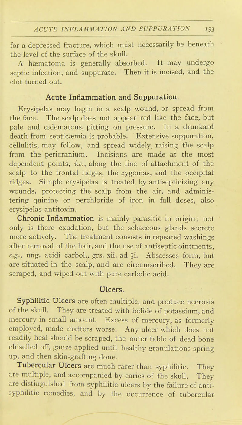 for a depressed fracture, which must necessarily be beneath the level of the surface of the skull. A hsematoma is generally absorbed. It may undergo septic infection, and suppurate. Then it is incised, and the clot turned out. Acute Inflammation and Suppuration. Erysipelas may begin in a scalp wound, or spread from the face. The scalp does not appear red like the face, but pale and oedematous, pitting on pressure. In a drunkard death from septicaemia is probable. Extensive suppuration, cellulitis, may follow, and spread widely, raising the scalp from the pericranium. Incisions are made at the most dependent points, i.e., along the line of attachment of the scalp to the frontal ridges, the zygomas, and the occipital ridges. Simple erysipelas is treated by antisepticizing any wounds, protecting the scalp from the air, and adminis- tering quinine or perchloride of iron in full doses, also erysipelas antitoxin. Chronic Inflammation is mainly parasitic in origin; not only is there exudation, but the sebaceous glands secrete more actively. The treatment consists in repeated washings after removal of the hair, and the use of antiseptic ointments, e.g., ung. acidi carbol., grs. xii. ad ^i. Abscesses form, but are situated in the scalp, and are circumscribed. They are scraped, and wiped out with pure carbolic acid. Ulcers. Syphilitic Ulcers are often multiple, and produce necrosis of the skull. They are treated with iodide of potassium, and mercury in small amount. Excess of mercury, as formerly employed, made matters worse. Any ulcer which does not readily heal should be scraped, the outer table of dead bone chiselled off, gauze applied until healthy granulations spring up, and then skin-grafting done. Tubercular Ulcers are much rarer than syphilitic. They are multiple, and accompanied by caries of the skull. They are distinguished from syphilitic ulcers by the failure of anti- syphilitic remedies, and by the occurrence of tubercular