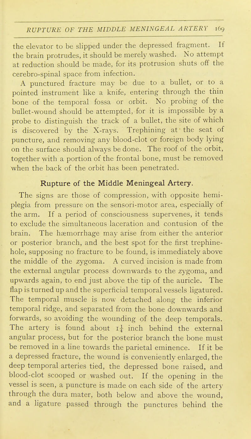 the elevator to be slipped under the depressed fragment. If the brain protrudes, it should be merely washed. No attempt at reduction should be made, for its protrusion shuts off the cerebro-spinal space from infection. A punctured fracture may be due to a bullet, or to a pointed instrument like a knife, entering through the thin bone of the temporal fossa or orbit. No probing of the bullet-wound should be attempted, for it is impossible by a probe to distinguish the track of a bullet, the site of which is discovered by the X-rays. Trephining at • the seat of puncture, and removing any blood-clot or foreign body lying on the surface should always be done. The roof of the orbit, together with a portion of the frontal bone, must be removed when the back of the orbit has been penetrated. Rupture of the Middle Meningeal Artery. The signs are those of compression, with opposite hemi- plegia from pressure on the sensori-motor area, especially of the arm. If a period of consciousness supervenes, it tends to exclude the simultaneous laceration and contusion of the brain. The haemorrhage may arise from either the anterior or posterior branch, and the best spot for the first trephine- hole, supposing no fracture to be found, is immediately above the middle of the zygoma. A curved incision is made from the external angular process downwards to the zygoma, and upwards again, to end just above the tip of the auricle. The flap is turned up and the superficial temporal vessels ligatured. The temporal muscle is now detached along the inferior temporal ridge, and separated from the bone downwards and forwards, so avoiding the wounding of the deep temporals. The artery is found about i:^ inch behind the external angular process, but for the posterior branch the bone must be removed in a line towards the parietal eminence. If it be a depressed fracture, the wound is conveniently enlarged, the deep temporal arteries tied, the depressed bone raised, and blood-clot scooped or washed out. If the opening in the vessel is seen, a puncture is made on each side of the artery through the dura mater, both below and above the wound, and a ligature passed through the punctures behind the