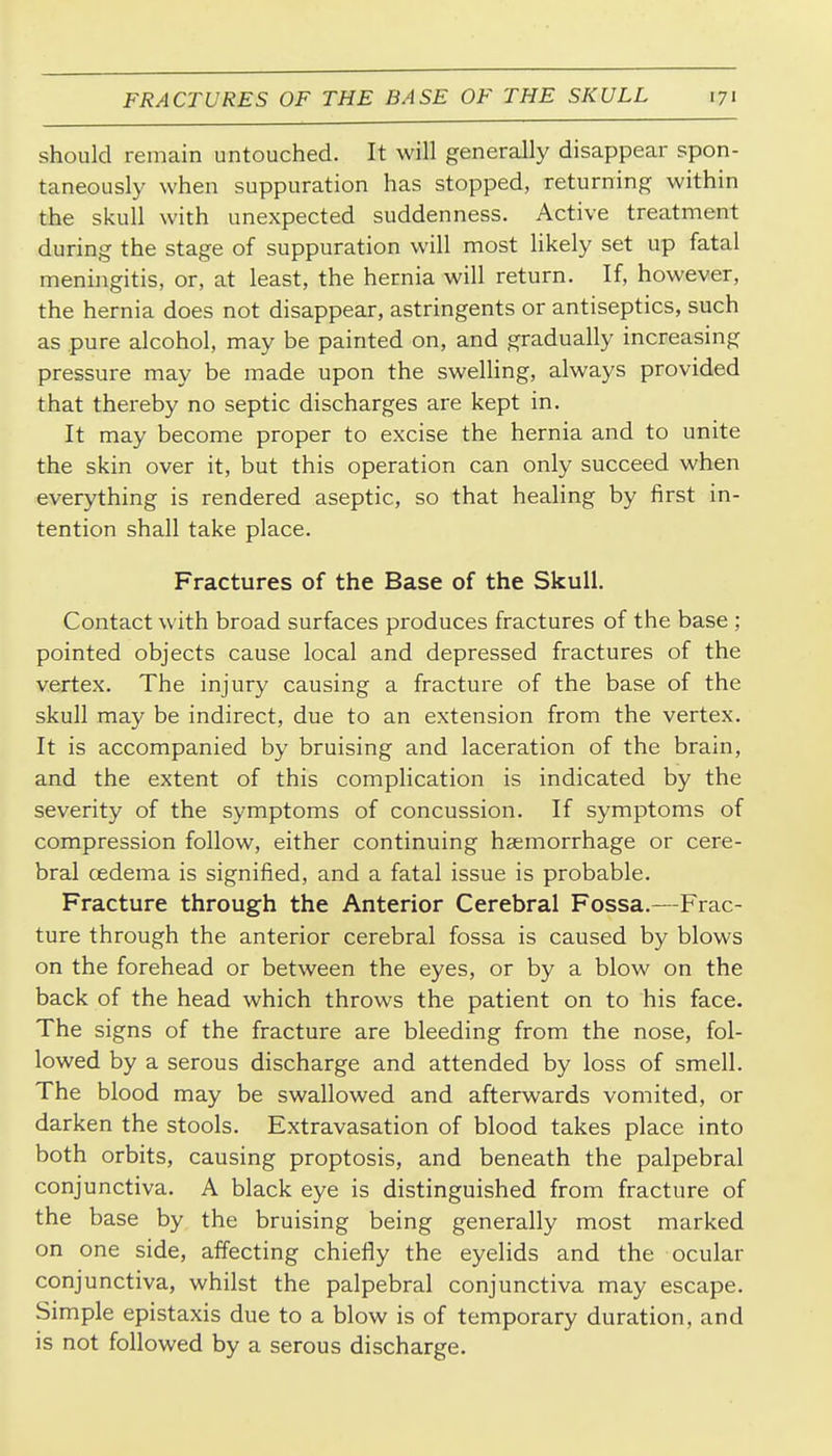 should remain untouched. It will generally disappear spon- taneously when suppuration has stopped, returning within the skull with unexpected suddenness. Active treatment during the stage of suppuration will most likely set up fatal meningitis, or, at least, the hernia will return. If, however, the hernia does not disappear, astringents or antiseptics, such as pure alcohol, may be painted on, and gradually increasing pressure may be made upon the swelling, always provided that thereby no septic discharges are kept in. It may become proper to excise the hernia and to unite the skin over it, but this operation can only succeed when everything is rendered aseptic, so that healing by first in- tention shall take place. Fractures of the Base of the Skull. Contact with broad surfaces produces fractures of the base ; pointed objects cause local and depressed fractures of the vertex. The injury causing a fracture of the base of the skull may be indirect, due to an extension from the vertex. It is accompanied by bruising and laceration of the brain, and the extent of this complication is indicated by the severity of the symptoms of concussion. If symptoms of compression follow, either continuing haemorrhage or cere- bral oedema is signified, and a fatal issue is probable. Fracture through the Anterior Cerebral Fossa.—Frac- ture through the anterior cerebral fossa is caused by blows on the forehead or between the eyes, or by a blow on the back of the head which throws the patient on to his face. The signs of the fracture are bleeding from the nose, fol- lowed by a serous discharge and attended by loss of smell. The blood may be swallowed and afterwards vomited, or darken the stools. Extravasation of blood takes place into both orbits, causing proptosis, and beneath the palpebral conjunctiva. A black eye is distinguished from fracture of the base by the bruising being generally most marked on one side, affecting chiefly the eyelids and the ocular conjunctiva, whilst the palpebral conjunctiva may escape. Simple epistaxis due to a blow is of temporary duration, and is not followed by a serous discharge.