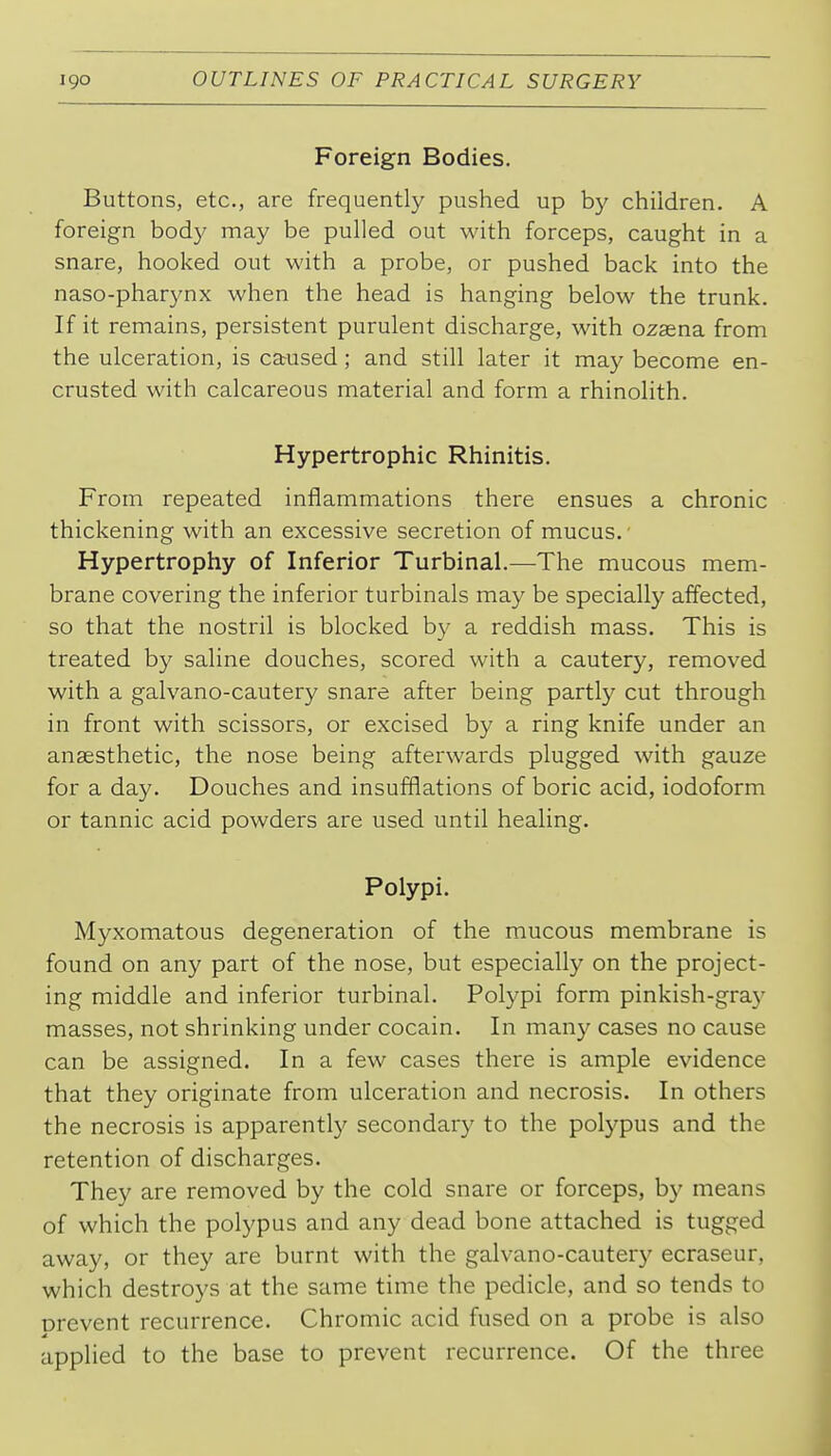 Foreign Bodies. Buttons, etc., are frequently pushed up by children. A foreign body may be pulled out with forceps, caught in a snare, hooked out with a probe, or pushed back into the naso-pharynx when the head is hanging below the trunk. If it remains, persistent purulent discharge, with ozaena from the ulceration, is ca^used; and still later it may become en- crusted with calcareous material and form a rhinolith. Hypertrophic Rhinitis. From repeated inflammations there ensues a chronic thickening with an excessive secretion of mucus. ■ Hypertrophy of Inferior Turbinal.—The mucous mem- brane covering the inferior turbinals may be specially affected, so that the nostril is blocked by a reddish mass. This is treated by saline douches, scored with a cautery, removed with a galvano-cautery snare after being partl}^ cut through in front with scissors, or excised by a ring knife under an anaesthetic, the nose being afterwards plugged with gauze for a day. Douches and insufflations of boric acid, iodoform or tannic acid powders are used until healing. Polypi. Myxomatous degeneration of the mucous membrane is found on any part of the nose, but especially on the project- ing middle and inferior turbinal. Polypi form pinkish-gra}' masses, not shrinking under cocain. In many cases no cause can be assigned. In a few cases there is ample evidence that they originate from ulceration and necrosis. In others the necrosis is apparently secondary to the polypus and the retention of discharges. They are removed by the cold snare or forceps, by means of which the polypus and any dead bone attached is tugged away, or they are burnt with the galvano-cautery ecraseur, which destroys at the same time the pedicle, and so tends to Drevent recurrence. Chromic acid fused on a probe is also applied to the base to prevent recurrence. Of the three