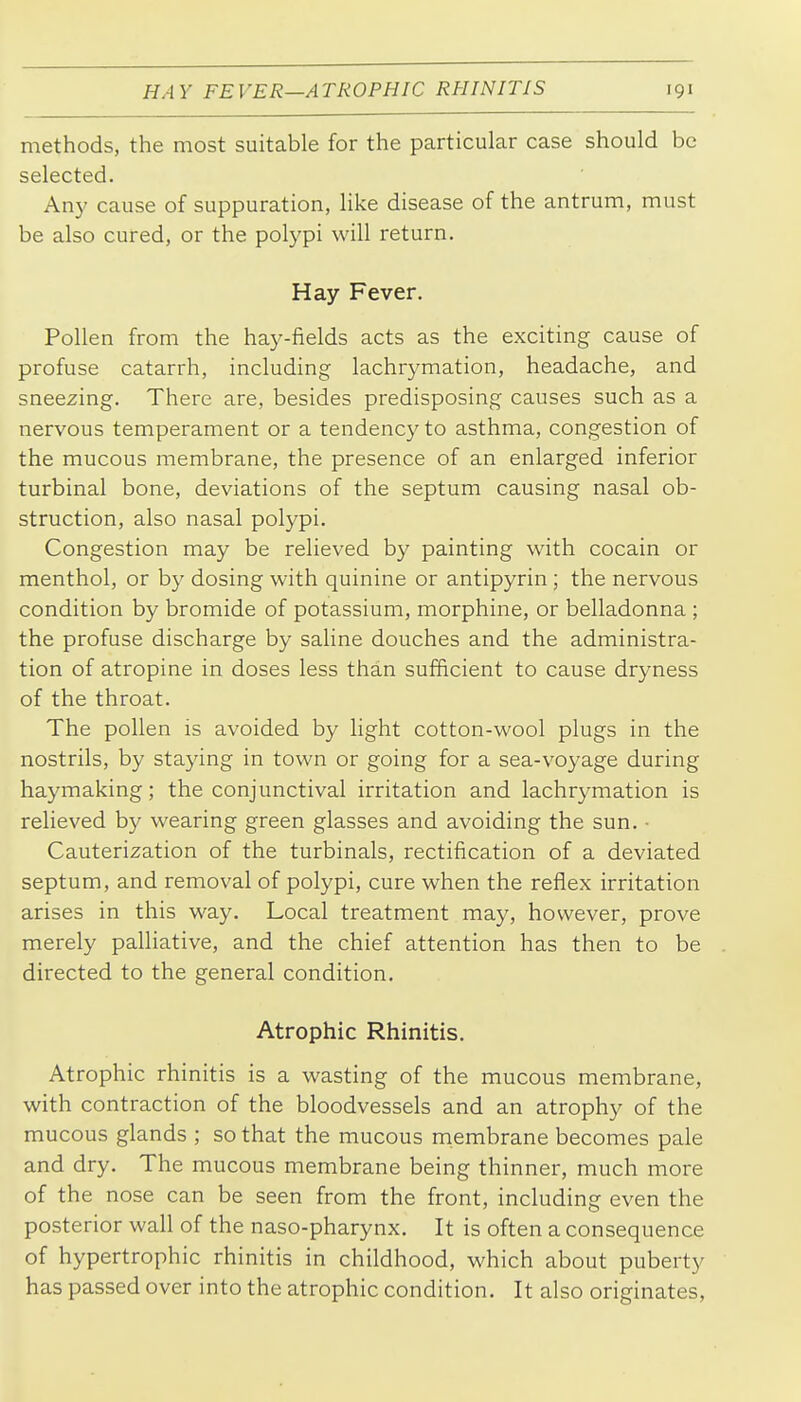 methods, the most suitable for the particular case should be selected. Any cause of suppuration, like disease of the antrum, must be also cured, or the polypi will return. Hay Fever. Pollen from the hay-fields acts as the exciting cause of profuse catarrh, including lachrymation, headache, and sneezing. There are, besides predisposing causes such as a nervous temperament or a tendency to asthma, congestion of the mucous membrane, the presence of an enlarged inferior turbinal bone, deviations of the septum causing nasal ob- struction, also nasal polypi. Congestion may be relieved by painting with cocain or menthol, or by dosing with quinine or antipyrin ; the nervous condition by bromide of potassium, morphine, or belladonna ; the profuse discharge by saline douches and the administra- tion of atropine in doses less than sufficient to cause dryness of the throat. The pollen is avoided by light cotton-wool plugs in the nostrils, by staying in town or going for a sea-voyage during haymaking; the conjunctival irritation and lachrymation is relieved by wearing green glasses and avoiding the sun. ■ Cauterization of the turbinals, rectification of a deviated septum, and removal of polypi, cure when the reflex irritation arises in this way. Local treatment may, however, prove merely palliative, and the chief attention has then to be directed to the general condition. Atrophic Rhinitis. Atrophic rhinitis is a wasting of the mucous membrane, with contraction of the bloodvessels and an atrophy of the mucous glands ; so that the mucous membrane becomes pale and dry. The mucous membrane being thinner, much more of the nose can be seen from the front, including even the posterior wall of the naso-pharynx. It is often a consequence of hypertrophic rhinitis in childhood, which about puberty has passed over into the atrophic condition. It also originates,