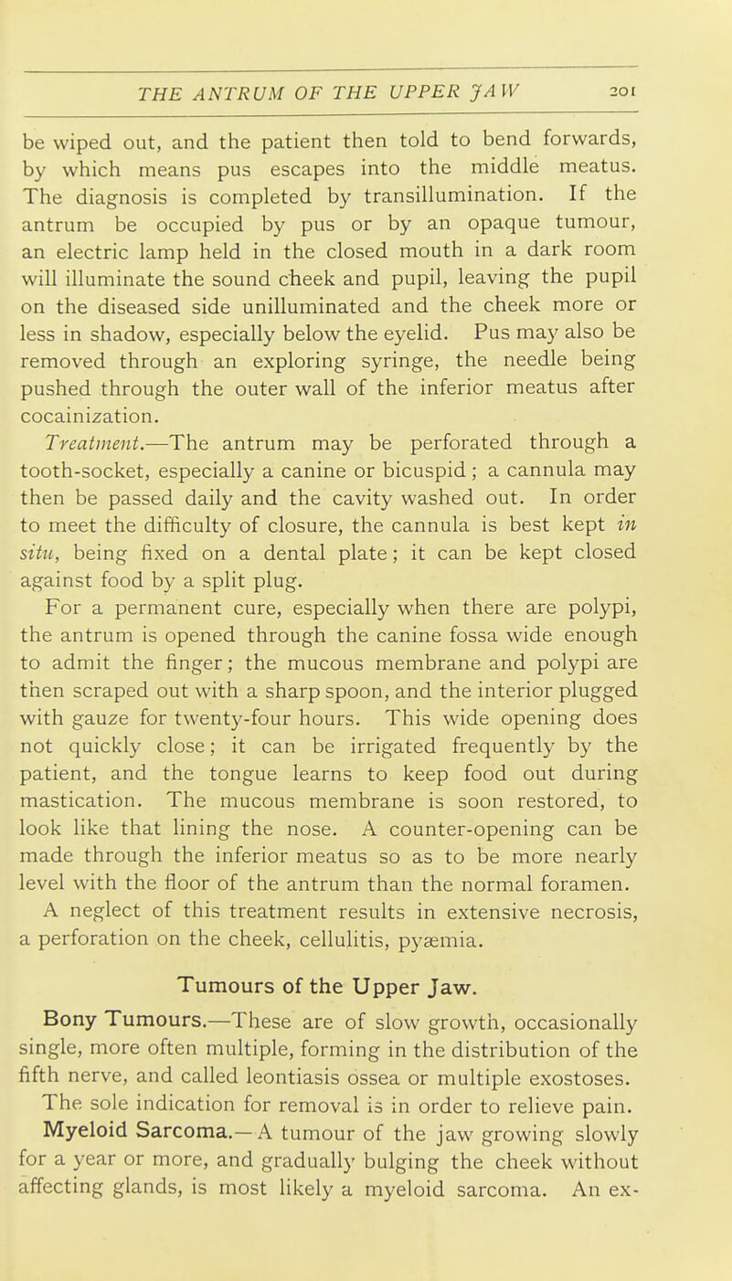 be wiped out, and the patient then told to bend forwards, by which means pus escapes into the middle meatus. The diagnosis is completed by transillumination. If the antrum be occupied by pus or by an opaque tumour, an electric lamp held in the closed mouth in a dark room will illuminate the sound cheek and pupil, leaving the pupil on the diseased side unilluminated and the cheek more or less in shadow, especially below the eyelid. Pus may also be removed through an exploring syringe, the needle being pushed through the outer wall of the inferior meatus after cocainization. Treatment.—The antrum may be perforated through a tooth-socket, especially a canine or bicuspid; a cannula may then be passed daily and the cavity washed out. In order to meet the difficulty of closure, the cannula is best kept in situ, being fixed on a dental plate; it can be kept closed against food by a split plug. For a permanent cure, especially when there are polypi, the antrum is opened through the canine fossa wide enough to admit the finger; the mucous membrane and polypi are then scraped out with a sharp spoon, and the interior plugged with gauze for twenty-four hours. This wide opening does not quickly close; it can be irrigated frequently by the patient, and the tongue learns to keep food out during mastication. The mucous membrane is soon restored, to look like that lining the nose, A counter-opening can be made through the inferior meatus so as to be more nearly level with the floor of the antrum than the normal foramen. A neglect of this treatment results in extensive necrosis, a perforation on the cheek, cellulitis, pyaemia. Tumours of the Upper Jaw. Bony Tumours.—These are of slow growth, occasionally single, more often multiple, forming in the distribution of the fifth nerve, and called leontiasis ossea or multiple exostoses. The sole indication for removal is in order to relieve pain. Myeloid Sarcoma.—A tumour of the jaw growing slowly for a year or more, and gradually bulging the cheek without affecting glands, is most likely a myeloid sarcoma. An ex-