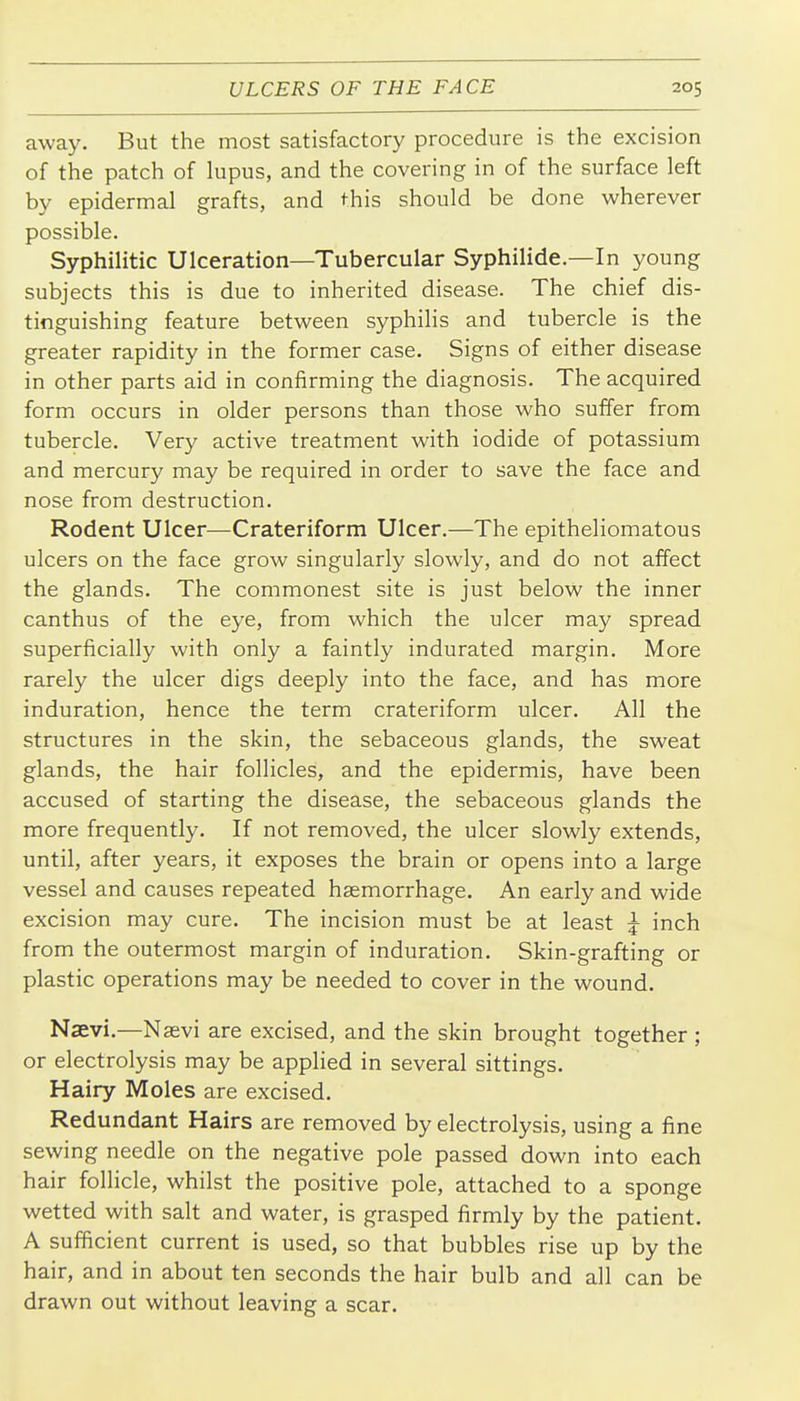 away. But the most satisfactory procedure is the excision of the patch of lupus, and the covering in of the surface left by epidermal grafts, and this should be done wherever possible. Syphilitic Ulceration—Tubercular Syphilide.—In young subjects this is due to inherited disease. The chief dis- tinguishing feature between syphilis and tubercle is the greater rapidity in the former case. Signs of either disease in other parts aid in confirming the diagnosis. The acquired form occurs in older persons than those who suffer from tubercle. Very active treatment with iodide of potassium and mercury may be required in order to save the face and nose from destruction. Rodent Ulcer—Crateriform Ulcer.—The epitheliomatous ulcers on the face grow singularly slowly, and do not affect the glands. The commonest site is just below the inner canthus of the eye, from which the ulcer may spread superficially with only a faintly indurated margin. More rarely the ulcer digs deeply into the face, and has more induration, hence the term crateriform ulcer. All the structures in the skin, the sebaceous glands, the sweat glands, the hair follicles, and the epidermis, have been accused of starting the disease, the sebaceous glands the more frequently. If not removed, the ulcer slowly extends, until, after years, it exposes the brain or opens into a large vessel and causes repeated haemorrhage. An early and wide excision may cure. The incision must be at least ^ inch from the outermost margin of induration. Skin-grafting or plastic operations may be needed to cover in the wound. Naevi.—Naevi are excised, and the skin brought together ; or electrolysis may be applied in several sittings. Hairy Moles are excised. Redundant Hairs are removed by electrolysis, using a fine sewing needle on the negative pole passed down into each hair follicle, whilst the positive pole, attached to a sponge wetted with salt and water, is grasped firmly by the patient. A sufficient current is used, so that bubbles rise up by the hair, and in about ten seconds the hair bulb and all can be drawn out without leaving a scar.