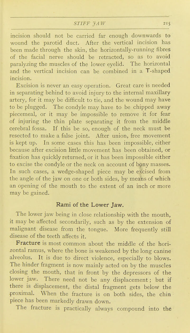 incision should not be carried far enough downwards to wound the parotid duct. After the vertical incision has been made through the skin, the horizontally-running fibres of the facial nerve should be retracted, so as to avoid paralyzing the muscles of the lower eyelid. The horizontal and the vertical incision can be combined in a T-shaped incision. Excision is never an easy operation. Great care is needed in separating behind to avoid injury to the internal maxillary artery, for it may be difficult to tie, and the wound may have to be plugged. The condyle may have to be chipped away piecemeal, or it may be impossible to remove it for fear of injuring the thin plate separating it from the middle cerebral fossa. If this be so, enough of the neck must be resected to make a false joint. After union, free movement is kept up. In some cases this has been impossible, either because after excision little movement has been obtained, or fixation has quickly returned, or it has been impossible either to excise the condyle or the neck on account of bpny masses. In such cases, a wedge-shaped piece may be excised from the angle of the jaw on one or both sides, by means of which an opening of the mouth to the extent of an inch or more may be gained. Rami of the Lower Jaw. The lower jaw being in close relationship with the mouth, it may be affected secondarily, such as by the extension of malignant disease from the tongue. More frequently still disease of the teeth affects it. Fracture is most common about the middle of the hori- zontal ramus, where the bone is weakened by the long canine alveolus. It is due to direct violence, especially to blows. The hinder fragment is now mainly acted on by the muscles closing the mouth, that in front by the depressors of the lower jaw. There need not be any displacement; but if there is displacement, the distal fragment gets below the proximal. When the fracture is on both sides, the chin piece has been markedly drawn down. The fracture is practically always compound into the