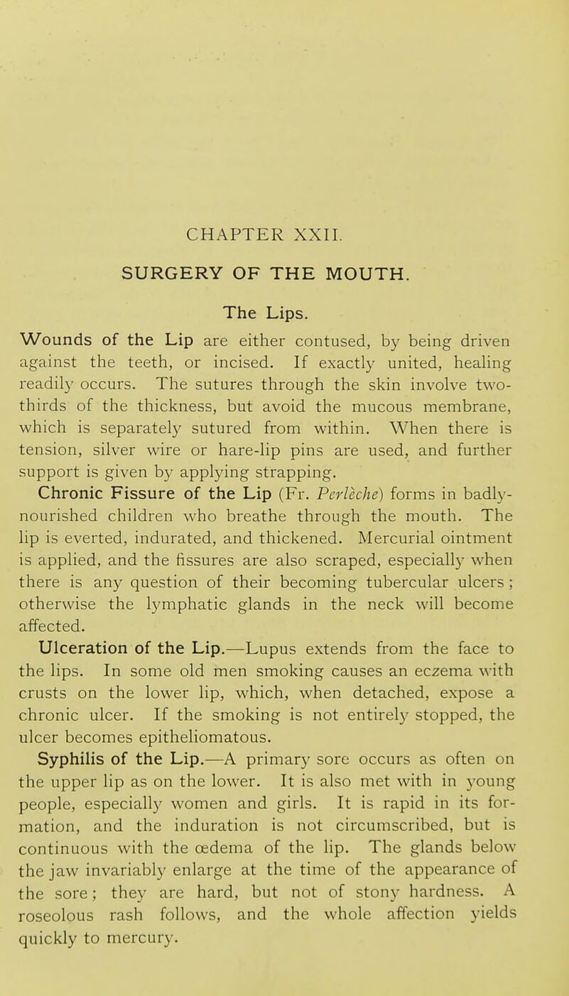 CHAPTER XXII. SURGERY OF THE MOUTH. The Lips. Wounds of the Lip are either contused, by being driven against the teeth, or incised. If exactly united, healing readily occurs. The sutures through the skin involve two- thirds of the thickness, but avoid the mucous membrane, which is separately sutured from within. When there is tension, silver wire or hare-lip pins are used, and further support is given by applying strapping. Chronic Fissure of the Lip (Fr. Perleche) forms in badly- nourished children who breathe through the mouth. The lip is everted, indurated, and thickened. Mercurial ointment is applied, and the fissures are also scraped, especially when there is any question of their becoming tubercular ulcers ; otherwise the lymphatic glands in the neck will become affected. Ulceration of the Lip.—Lupus extends from the face to the lips. In some old men smoking causes an eczema with crusts on the lower lip, which, when detached, expose a chronic ulcer. If the smoking is not entirely stopped, the ulcer becomes epitheliomatous. Syphilis of the Lip.—A primary sore occurs as often on the upper lip as on the lower. It is also met with in young people, especially women and girls. It is rapid in its for- mation, and the induration is not circumscribed, but is continuous with the oedema of the lip. The glands below the jaw invariably enlarge at the time of the appearance of the sore; they are hard, but not of stony hardness. A roseolous rash follows, and the whole affection yields quickly to mercury.