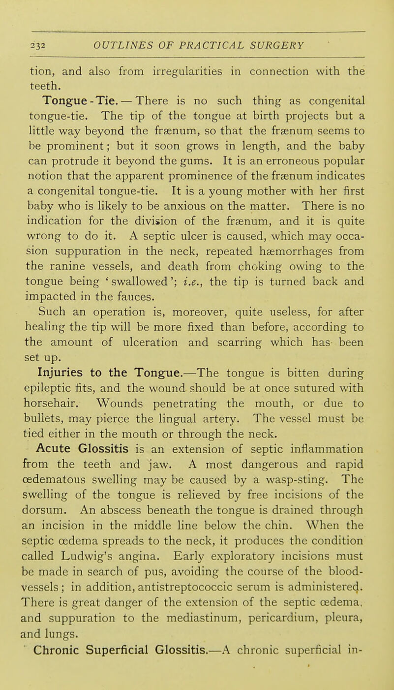 tion, and also from irregularities in connection with the teeth. Tongue-Tie. — There is no such thing as congenital tongue-tie. The tip of the tongue at birth projects but a little way beyond the frsenum, so that the frsenum seems to be prominent; but it soon grows in length, and the baby can protrude it beyond the gums. It is an erroneous popular notion that the apparent prominence of the fraenum indicates a congenital tongue-tie. It is a young mother with her first baby who is likely to be anxious on the matter. There is no indication for the division of the frsenum, and it is quite wrong to do it. A septic ulcer is caused, which may occa- sion suppuration in the neck, repeated haemorrhages from the ranine vessels, and death from choking owing to the tongue being ' swallowed'; i.e., the tip is turned back and impacted in the fauces. Such an operation is, moreover, quite useless, for after healing the tip will be more fixed than before, according to the amount of ulceration and scarring which has been set up. Injuries to the Tongue.—The tongue is bitten during epileptic fits, and the wound should be at once sutured with horsehair. Wounds penetrating the mouth, or due to bullets, may pierce the lingual artery. The vessel must be tied either in the mouth or through the neck. Acute Glossitis is an extension of septic inflammation from the teeth and jaw. A most dangerous and rapid cedematous swelling may be caused by a wasp-sting. The swelling of the tongue is relieved by free incisions of the dorsum. An abscess beneath the tongue is drained through an incision in the middle line below the chin. When the septic oedema spreads to the neck, it produces the condition called Ludwig's angina. Early exploratory incisions must be made in search of pus, avoiding the course of the blood- vessels ; in addition, antistreptococcic serum is administered. There is great danger of the extension of the septic oedema, and suppuration to the mediastinum, pericardium, pleura, and lungs. Chronic Superficial Glossitis.—A chronic superficial in-