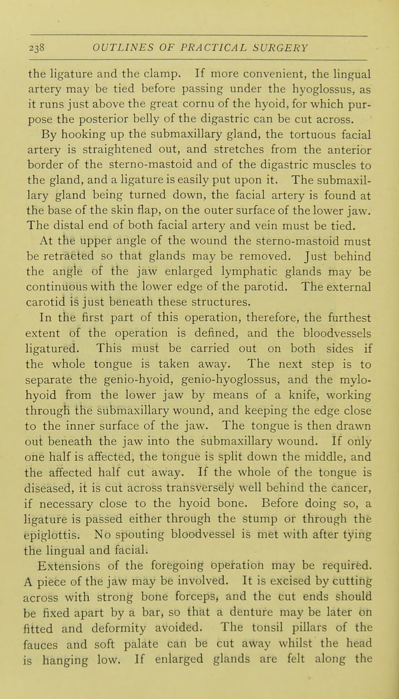 the ligature and the clamp. If more convenient, the lingual artery may be tied before passing under the hyoglossus, as it runs just above the great cornu of the hyoid, for which pur- pose the posterior belly of the digastric can be cut across. By hooking up the submaxillary gland, the tortuous facial artery is straightened out, and stretches from the anterior border of the sterno-mastoid and of the digastric muscles to the gland, and a ligature is easily put upon it. The submaxil- lary gland being turned down, the facial artery is found at the base of the skin flap, on the outer surface of the lower jaw. The distal end of both facial arter}' and vein must be tied. At the upper angle of the wound the sterno-mastoid must be retracted so that glands may be removed. Just behind the angle of the jaw enlarged lymphatic glands may be continuous with the lower edge of the parotid. The external carotid is just beneath these structures. In the first part of this operation, therefore, the furthest extent of the operation is defined, and the bloodvessels ligatured. This must be carried out on both sides if the whole tongue is taken away. The next step is to separate the genio-hyoid, genio-hyoglossus, and the mylo- hyoid from the lower jaw by means of a knife, working through the submaxillary wound, and keeping the edge close to the inner surface of the jaw. The tongue is then drawn out beneath the jaw into the submaxillary wound. If only one half is affected, the tongue is split down the middle, and the affected half cut away. If the whole of the tongue is diseased, it is cut across transversely well behind the cancer, if necessary close to the hyoid bone. Before doing so, a ligature is passed either through the stump or through the epiglottis. No spouting bloodvessel is met with after tying the lingual and facial. Extensions of the foregoing opeiration may be required. A piece of the jaw may be involved. It is excised by cutting across with strong bone forceps, and the cut ends should be fixed apart by a bar, so that a denture may be later on fitted and deformity avoided. The tonsil pillars of the fauces and soft palate can be cut away whilst the head is hanging low. If enlarged glands are felt along the