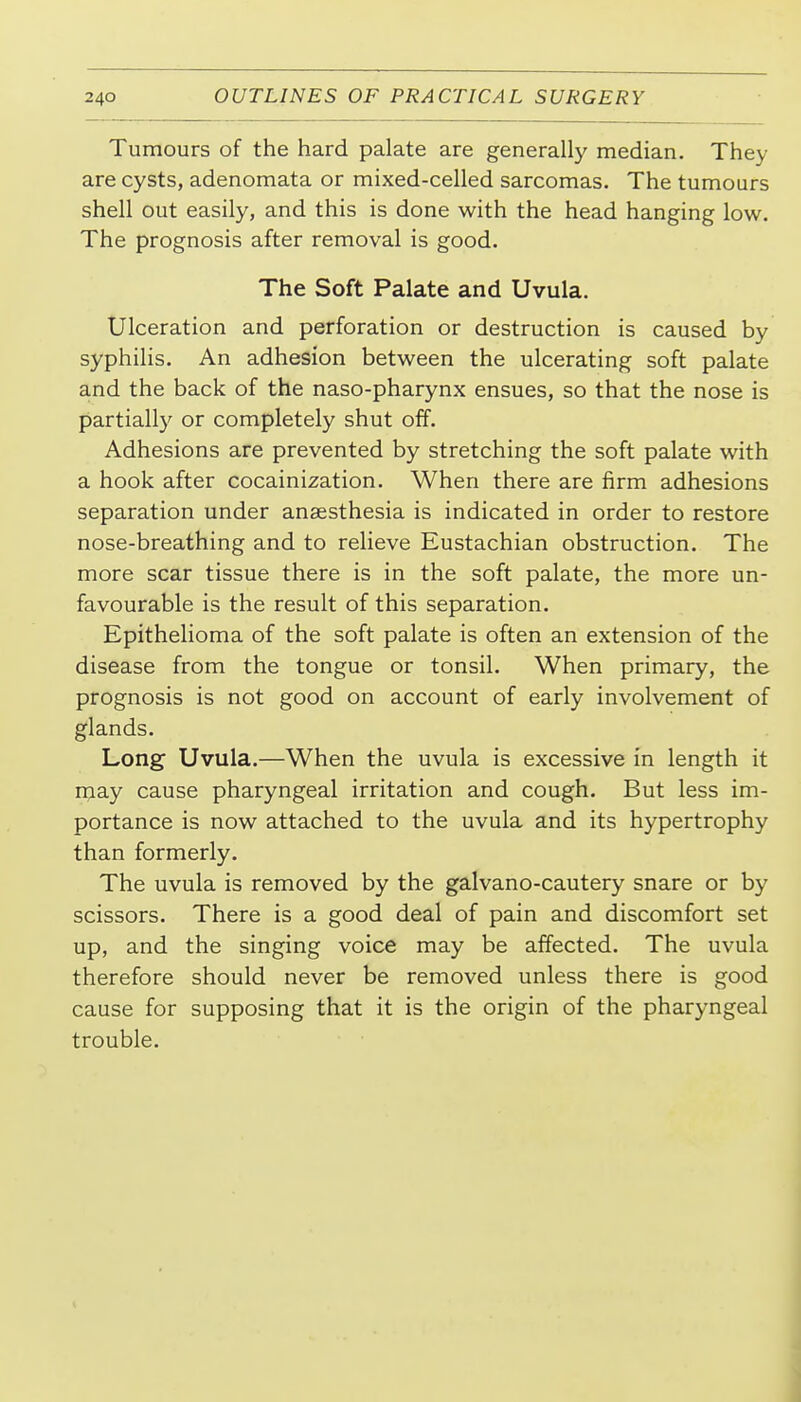 Tumours of the hard palate are generally median. They are cysts, adenomata or mixed-celled sarcomas. The tumours shell out easily, and this is done with the head hanging low. The prognosis after removal is good. The Soft Palate and Uvula. Ulceration and perforation or destruction is caused by syphilis. An adhesion between the ulcerating soft palate and the back of the naso-pharynx ensues, so that the nose is partially or completely shut off. Adhesions are prevented by stretching the soft palate with a hook after cocainization. When there are firm adhesions separation under anaesthesia is indicated in order to restore nose-breathing and to relieve Eustachian obstruction. The more scar tissue there is in the soft palate, the more un- favourable is the result of this separation. Epithelioma of the soft palate is often an extension of the disease from the tongue or tonsil. When primary, the prognosis is not good on account of early involvement of glands. Long Uvula.—When the uvula is excessive in length it may cause pharyngeal irritation and cough. But less im- portance is now attached to the uvula and its hypertrophy than formerly. The uvula is removed by the galvano-cautery snare or by scissors. There is a good deal of pain and discomfort set up, and the singing voice may be affected. The uvula therefore should never be removed unless there is good cause for supposing that it is the origin of the pharyngeal trouble.