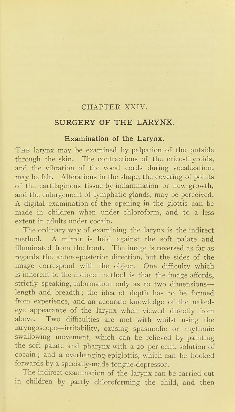 CHAPTER XXIV. SURGERY OF THE LARYNX. Examination of the Larynx. The larynx may be examined by palpation of the outside through the skin. The contractions of the crico-thyroids, and the vibration of the vocal cords during vocalization, may be felt. Alterations in the shape, the covering of points of the cartilaginous tissue by inflammation or new growth, and the enlargement of lymphatic glands, may be perceived. A digital examination of the opening in the glottis can be made in children when under chloroform, and to a less extent in adults under cocain. The ordinary way of examining the larynx is the indirect method. A mirror is held against the soft palate and illuminated from the front. The image is reversed as far as regards the antero-posterior direction, but the sides of the image correspond with the object. One difficulty which is inherent to the indirect method is that the image affords, strictly speaking, information only as to two dimensions— length and breadth; the idea of depth has to be formed from experience, and an accurate knowledge of the naked- eye appearance of the larynx when viewed directly from above. Two difficulties are met with whilst using the laryngoscope—irritability, causing spasmodic or rhythmic swallowing movement, which can be relieved by painting the soft palate and pharynx with a 20 per cent, solution of cocain ; and a overhanging epiglottis, which can be hooked forwards by a specially-made tongue-depressor. The indirect examination of the larynx can be carried out in children by partly chloroforming the child, and then