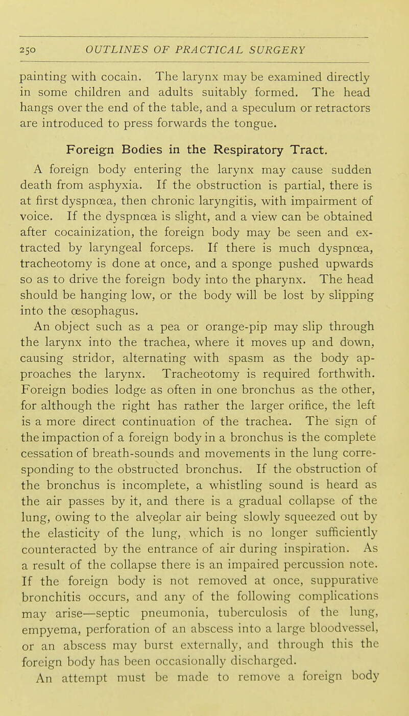 painting with cocain. The larynx may be examined directly in some children and adults suitably formed. The head hangs over the end of the table, and a speculum or retractors are introduced to press forwards the tongue. Foreign Bodies in the Respiratory Tract. A foreign body entering the larynx may cause sudden death from asphyxia. If the obstruction is partial, there is at first dyspnoea, then chronic laryngitis, with impairment of voice. If the dyspnoea is slight, and a view can be obtained after cocainization, the foreign body may be seen and ex- tracted by laryngeal forceps. If there is much dyspnoea, tracheotomy is done at once, and a sponge pushed upwards so as to drive the foreign body into the pharynx. The head should be hanging low, or the body will be lost by slipping into the oesophagus. An object such as a pea or orange-pip may slip through the larynx into the trachea, where it moves up and down, causing stridor, alternating with spasm as the body ap- proaches the larynx. Tracheotomy is required forthwith. Foreign bodies lodge as often in one bronchus as the other, for although the right has rather the larger orifice, the left is a more direct continuation of the trachea. The sign of the impaction of a foreign body in a bronchus is the complete cessation of breath-sounds and movements in the lung corre- sponding to the obstructed bronchus. If the obstruction of the bronchus is incomplete, a whistling sound is heard as the air passes by it, and there is a gradual collapse of the lung, owing to the alveolar air being slowly squeezed out by the elasticity of the lung, which is no longer sufficiently counteracted by the entrance of air during inspiration. As a result of the collapse there is an impaired percussion note. If the foreign body is not removed at once, suppurative bronchitis occurs, and any of the following complications may arise—septic pneumonia, tuberculosis of the lung, empyema, perforation of an abscess into a large bloodvessel, or an abscess may burst externally, and through this the foreign body has been occasionally discharged. An attempt must be made to remove a foreign body