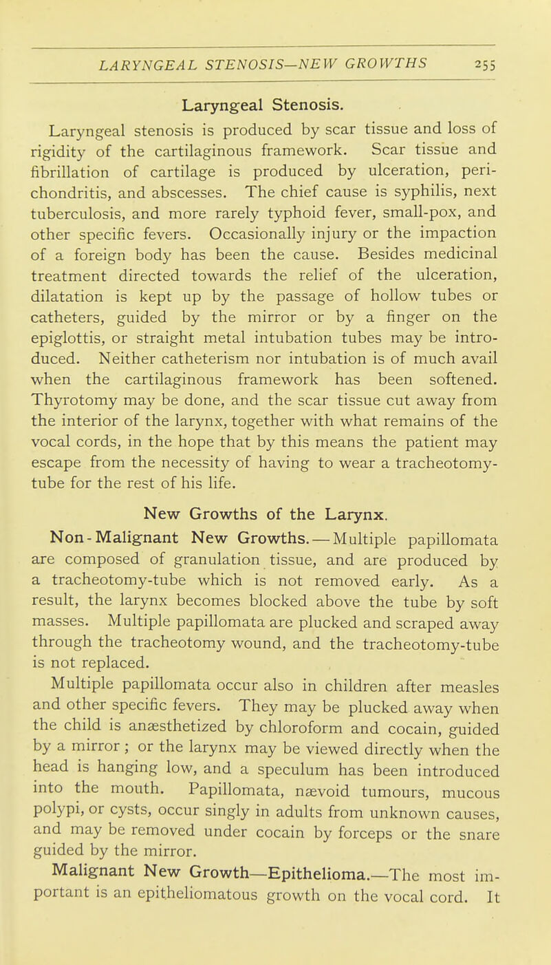 Laryngeal Stenosis. Laryngeal stenosis is produced by scar tissue and loss of rigidity of the cartilaginous framework. Scar tissue and fibrillation of cartilage is produced by ulceration, peri- chondritis, and abscesses. The chief cause is syphilis, next tuberculosis, and more rarely typhoid fever, small-pox, and other specific fevers. Occasionally injury or the impaction of a foreign body has been the cause. Besides medicinal treatment directed towards the relief of the ulceration, dilatation is kept up by the passage of hollow tubes or catheters, guided by the mirror or by a finger on the epiglottis, or straight metal intubation tubes may be intro- duced. Neither catheterism nor intubation is of much avail when the cartilaginous framework has been softened. Thyrotomy may be done, and the scar tissue cut away from the interior of the larynx, together with what remains of the vocal cords, in the hope that by this means the patient may escape from the necessity of having to wear a tracheotomy- tube for the rest of his life. New Growths of the Larynx. Non-Malignant New Growths. — Multiple papillomata are composed of granulation tissue, and are produced by a tracheotomy-tube which is not removed early. As a result, the larynx becomes blocked above the tube by soft masses. Multiple papillomata are plucked and scraped away through the tracheotomy wound, and the tracheotomy-tube is not replaced. Multiple papillomata occur also in children after measles and other specific fevers. They may be plucked away when the child is anaesthetized by chloroform and cocain, guided by a mirror ; or the larynx may be viewed directly when the head is hanging low, and a speculum has been introduced into the mouth. Papillomata, nsevoid tumours, mucous polypi, or cysts, occur singly in adults from unknown causes, and may be removed under cocain by forceps or the snare guided by the mirror. Malignant New Growth—Epithelioma.—The most im- portant is an epitheliomatous growth on the vocal cord. It