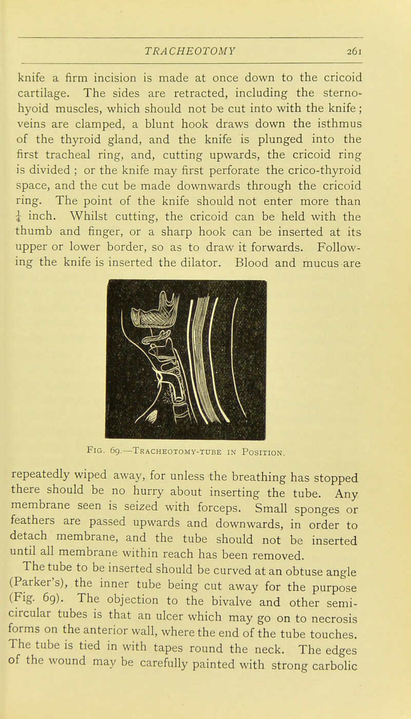 knife a firm incision is made at once down to the cricoid cartilage. The sides are retracted, including the sterno- hyoid muscles, which should not be cut into with the knife; veins are clamped, a blunt hook draws down the isthmus of the thyroid gland, and the knife is plunged into the first tracheal ring, and, cutting upwards, the cricoid ring is divided ; or the knife may first perforate the crico-thyroid space, and the cut be made downwards through the cricoid ring. The point of the knife should not enter more than J inch. Whilst cutting, the cricoid can be held with the thumb and finger, or a sharp hook can be inserted at its upper or lower border, so as to draw it forwards. Follow- ing the knife is inserted the dilator. Blood and mucus are Fig. 69.—Tracheotomy-tube in Position. repeatedly wiped away, for unless the breathing has stopped there should be no hurry about inserting the tube. Any membrane seen is seized with forceps. Small sponges or feathers are passed upwards and downwards, in order to detach membrane, and the tube should not be inserted until all membrane within reach has been removed. The tube to be inserted should be curved at an obtuse angle (Parker's), the inner tube being cut away for the purpose (Fig. 69). The objection to the bivalve and other semi- circular tubes is that an ulcer which may go on to necrosis forms on the anterior wall, where the end of the tube touches. The tube is tied in with tapes round the neck. The edges of the wound may be carefully painted with strong carbolic